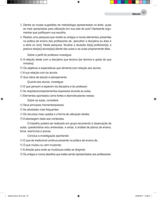 DidáticaGeral
97
3. Dentre as muitas sugestões de metodologia apresentadas no texto, quais
as mais apropriadas para utilização em sua sala de aula? Apresente argu-
mentos que justifiquem sua escolha.
4. Realize uma pesquisa que revele os antigos e novos elementos presentes
na prática de ensino dos professores de...(escolher a disciplina ou área e
a série ou ano). Nesta pesquisa, focalize a atuação do(a) professor(a), a
postura dos(as) alunos(as) diante das aulas e as aulas propriamente ditas.
Sobre o perfil do professor investigue:
a) A relação deste com a disciplina que leciona (se domina e gosta do que
ministra);
b) Os objetivos e expectativas que alimenta com relação aos alunos;
c) A sua relação com os alunos;
d) Sua rotina de estudo e planejamento.
Quanto aos alunos, investigue:
a) O que pensam e esperam da disciplina e do professor;
b) As reações/comportamentos expressos durante as aulas;
c) Elementos apontados como fortes e desmotivadores nestas;
Sobre as aulas, considere:
a) Seus principais momentos/passos;
b) As atividades mais frequentes;
c) Os recursos mais usados e a forma de utilização destes;
d) A abordagem dada aos conteúdos.
O trabalho poderá ser realizado em grupo recorrendo à observação de
aulas, questionários e/ou entrevistas, e ainda, à análise de planos de ensino,
livros, exercícios e provas.
Conclua a investigação apontando:
a) O que de tradicional continua presente na prática de ensino de...
b) O que mudou ou vem mudando;
c) A direção para onde as mudanças estão se dirigindo;
d) Os antigos e novos desafios que estão sendo apresentados aos professores.
Didatica Geral_2013.indd 97 22/06/2015 15:38:21
 