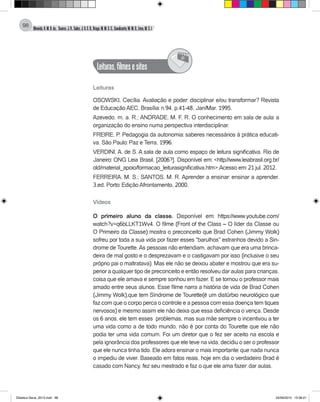 Almeida,A.M.B.de., Soares,J.R.,Sales,J.O.C.B.,Braga,M.M.S.C.,Cavalcante,M.M.D.,Lima,M.S.L.
98
Leituras,filmesesites
@
Leituras
OSOWSKI, Cecília. Avaliação e poder: disciplinar e/ou transformar? Revista
de Educação AEC, Brasília: n.94, p.41-48, Jan/Mar. 1995.
Azevedo, m. a. R.; ANDRADE, M. F. R. O conhecimento em sala de aula: a
organização do ensino numa perspectiva interdisciplinar.
FREIRE, P. Pedagogia da autonomia: saberes necessários à prática educati-
va. São Paulo: Paz e Terra, 1996.
VERDINI, A. de S. A sala de aula como espaço de leitura significativa. Rio de
Janeiro: ONG Leia Brasil, [2006?]. Disponível em: <http://www.leiabrasil.org.br/
old/material_apoio/formacao_leiturasignificativa.htm>.Acesso em: 21 jul. 2012.
FERREIRA, M. S.; SANTOS, M. R. Aprender a ensinar: ensinar a aprender.
3.ed. Porto: Edição Afrontamento, 2000.
Vídeos
O primeiro aluno da classe. Disponível em: https://www.youtube.com/
watch?v=q6bLLKT1Wv4. O filme (Front of the Class – O líder da Classe ou
O Primeiro da Classe) mostra o preconceito que Brad Cohen (Jimmy Wolk)
sofreu por toda a sua vida por fazer esses "barulhos" estranhos devido a Sin-
drome de Tourette.As pessoas não entendiam, achavam que era uma brinca-
deira de mal gosto e o desprezavam e o castigavam por isso (inclusive o seu
próprio pai o maltratava). Mas ele não se deixou abater e mostrou que era su-
perior a qualquer tipo de preconceito e então resolveu dar aulas para crianças,
coisa que ele amava e sempre sonhou em fazer. E se tornou o professor mais
amado entre seus alunos. Esse filme narra a história de vida de Brad Cohen
(Jimmy Wolk),que tem Síndrome de Tourette(é um distúrbio neurológico que
faz com que o corpo perca o controle e a pessoa com essa doença tem tiques
nervosos) e mesmo assim ele não deixa que essa deficiência o vença. Desde
os 6 anos, ele tem esses problemas, mas sua mãe sempre o incentivou a ter
uma vida como a de todo mundo, não é por conta do Tourette que ele não
podia ter uma vida comum. Foi um diretor que o fez ser aceito na escola e
pela ignorância dos professores que ele teve na vida, decidiu o ser o professor
que ele nunca tinha tido. Ele adora ensinar o mais importante: que nada nunca
o impediu de viver. Baseado em fatos reais, hoje em dia o verdadeiro Brad é
casado com Nancy, fez seu mestrado e faz o que ele ama fazer: dar aulas.
Didatica Geral_2013.indd 98 22/06/2015 15:38:21
 
