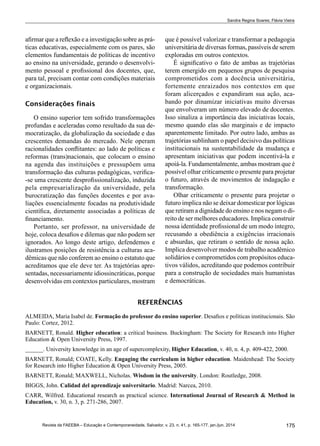 175Revista da FAEEBA – Educação e Contemporaneidade, Salvador, v. 23, n. 41, p. 165-177, jan./jun. 2014
Sandra Regina Soares; Flávia Vieira
afirmar que a reflexão e a investigação sobre as prá-
ticas educativas, especialmente com os pares, são
elementos fundamentais de políticas de incentivo
ao ensino na universidade, gerando o desenvolvi-
mento pessoal e profissional dos docentes, que,
para tal, precisam contar com condições materiais
e organizacionais.
Considerações finais
O ensino superior tem sofrido transformações
profundas e aceleradas como resultado da sua de-
mocratização, da globalização da sociedade e das
crescentes demandas do mercado. Nele operam
racionalidades conflitantes: ao lado de políticas e
reformas (trans)nacionais, que colocam o ensino
na agenda das instituições e pressupõem uma
transformação das culturas pedagógicas, verifica-
-se uma crescente desprofissionalização, induzida
pela empresarialização da universidade, pela
burocratização das funções docentes e por ava-
liações essencialmente focadas na produtividade
científica, diretamente associadas a políticas de
financiamento.
Portanto, ser professor, na universidade de
hoje, coloca desafios e dilemas que não podem ser
ignorados. Ao longo deste artigo, defendemos e
ilustramos posições de resistência a culturas aca-
dêmicas que não conferem ao ensino o estatuto que
acreditamos que ele deve ter. As trajetórias apre-
sentadas, necessariamente idiossincráticas, porque
desenvolvidas em contextos particulares, mostram
que é possível valorizar e transformar a pedagogia
universitária de diversas formas, passíveis de serem
exploradas em outros contextos.
É significativo o fato de ambas as trajetórias
terem emergido em pequenos grupos de pesquisa
comprometidos com a docência universitária,
fortemente enraizados nos contextos em que
foram alicerçados e expandiram sua ação, aca-
bando por dinamizar iniciativas muito diversas
que envolveram um número elevado de docentes.
Isso sinaliza a importância das iniciativas locais,
mesmo quando elas são marginais e de impacto
aparentemente limitado. Por outro lado, ambas as
trajetórias sublinham o papel decisivo das políticas
institucionais na sustentabilidade da mudança e
apresentam iniciativas que podem incentivá-la e
apoiá-la. Fundamentalmente, ambas mostram que é
possível olhar criticamente o presente para projetar
o futuro, através de movimentos de indagação e
transformação.
Olhar criticamente o presente para projetar o
futuro implica não se deixar domesticar por lógicas
que retiram a dignidade do ensino e nos negam o di-
reito de ser melhores educadores. Implica construir
nossa identidade profissional de um modo íntegro,
recusando a obediência a exigências irracionais
e absurdas, que retiram o sentido de nossa ação.
Implica desenvolver modos de trabalho acadêmico
solidários e comprometidos com propósitos educa-
tivos válidos, acreditando que podemos contribuir
para a construção de sociedades mais humanistas
e democráticas.
REFERÊNCIAS
ALMEIDA, Maria Isabel de. Formação do professor do ensino superior. Desafios e políticas institucionais. São
Paulo: Cortez, 2012.
Barnett, Ronald. Higher education: a critical business. Buckingham: The Society for Research into Higher
Education & Open University Press, 1997.
______. University knowledge in an age of supercomplexity, Higher Education, v. 40, n. 4, p. 409-422, 2000.
Barnett, Ronald; Coate, Kelly. Engaging the curriculum in higher education. Maidenhead: The Society
for Research into Higher Education & Open University Press, 2005.
Barnett, Ronald; MAXWELL, Nicholas. Wisdom in the university. London: Routledge, 2008.
BIGGS, John. Calidad del aprendizaje universitario. Madrid: Narcea, 2010.
Carr, Wilfred. Educational research as practical science. International Journal of Research & Method in
Education, v. 30, n. 3, p. 271-286, 2007.
 