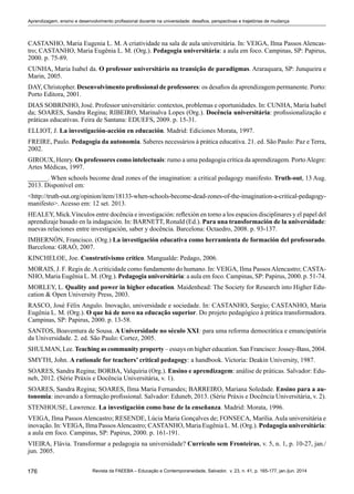 176 Revista da FAEEBA – Educação e Contemporaneidade, Salvador, v. 23, n. 41, p. 165-177, jan./jun. 2014
Aprendizagem, ensino e desenvolvimento profissional docente na universidade: desafios, perspectivas e trajetórias de mudança
CASTANHO, Maria Eugenia L. M. A criatividade na sala de aula universitária. In: VEIGA, Ilma Passos Alencas-
tro; CASTANHO, Maria Eugênia L. M. (Org.). Pedagogia universitária: a aula em foco. Campinas, SP: Papirus,
2000. p. 75-89.
CUNHA, Maria Isabel da. O professor universitário na transição de paradigmas. Araraquara, SP: Junqueira e
Marin, 2005.
DAY, Christopher. Desenvolvimento profissional de professores: os desafios da aprendizagem permanente. Porto:
Porto Editora, 2001.
DIAS SOBRINHO, José. Professor universitário: contextos, problemas e oportunidades. In: CUNHA, Maria Isabel
da; SOARES, Sandra Regina; RIBEIRO, Marinalva Lopes (Org.). Docência universitária: profissionalização e
práticas educativas. Feira de Santana: EDUEFS, 2009. p. 15-31.
ELLIOT, J. La investigación-acción en educación. Madrid: Ediciones Morata, 1997.
Freire, Paulo. Pedagogia da autonomia. Saberes necessários à prática educativa. 21. ed. São Paulo: Paz e Terra,
2002.
Giroux, Henry. Os professores como intelectuais: rumo a uma pedagogia crítica da aprendizagem. PortoAlegre:
Artes Médicas, 1997.
______. When schools become dead zones of the imagination: a critical pedagogy manifesto. Truth-out, 13 Aug.
2013. Disponível em:
<http://truth-out.org/opinion/item/18133-when-schools-become-dead-zones-of-the-imagination-a-critical-pedagogy-
manifesto>. Acesso em: 12 set. 2013.
HEALEY, Mick.Vínculos entre docência e investigación: reflexión en torno a los espacios disciplinares y el papel del
aprendizaje basado en la indagación. In: BARNETT, Ronald (Ed.). Para una transformación de la universidade:
nuevas relaciones entre investigación, saber y docência. Barcelona: Octaedro, 2008. p. 93-137.
IMBERNÓN, Francisco. (Org.) La investigación educativa como herramienta de formación del profesorado.
Barcelona: GRAÓ, 2007.
KINCHELOE, Joe. Construtivismo crítico. Mangualde: Pedago, 2006.
MORAIS, J. F. Regis de.Acriticidade como fundamento do humano. In: VEIGA, Ilma PassosAlencastro; CASTA-
NHO, Maria Eugênia L. M. (Org.). Pedagogia universitária: a aula em foco. Campinas, SP: Papirus, 2000. p. 51-74.
Morley, L. Quality and power in higher education. Maidenhead: The Society for Research into Higher Edu-
cation & Open University Press, 2003.
RASCO, José Félix Angulo. Inovação, universidade e sociedade. In: CASTANHO, Sergio; CASTANHO, Maria
Eugênia L. M. (Org.). O que há de novo na educação superior. Do projeto pedagógico à prática transformadora.
Campinas, SP: Papirus, 2000. p. 13-58.
SANTOS, Boaventura de Sousa. A Universidade no século XXI: para uma reforma democrática e emancipatória
da Universidade. 2. ed. São Paulo: Cortez, 2005.
Shulman, Lee. Teaching as community property – essays on higher education. San Francisco: Jossey-Bass, 2004.
Smyth, John. A rationale for teachers’ critical pedagogy: a handbook. Victoria: Deakin University, 1987.
SOARES, Sandra Regina; BORBA, Valquíria (Org.). Ensino e aprendizagem: análise de práticas. Salvador: Edu-
neb, 2012. (Série Práxis e Docência Universitária, v. 1).
SOARES, Sandra Regina; SOARES, Ilma Maria Fernandes; BARREIRO, Mariana Soledade. Ensino para a au-
tonomia: inovando a formação profissional. Salvador: Eduneb, 2013. (Série Práxis e Docência Universitária, v. 2).
STENHOUSE, Lawrence. La investigación como base de la enseñanza. Madrid: Morata, 1996.
VEIGA, Ilma Passos Alencastro; RESENDE, Lúcia Maria Gonçalves de; FONSECA, Marília. Aula universitária e
inovação. In: VEIGA, Ilma PassosAlencastro; CASTANHO, Maria Eugênia L. M. (Org.). Pedagogia universitária:
a aula em foco. Campinas, SP: Papirus, 2000. p. 161-191.
VIEIRA, Flávia. Transformar a pedagogia na universidade? Currículo sem Fronteiras, v. 5, n. 1, p. 10-27, jan./
jun. 2005.
 