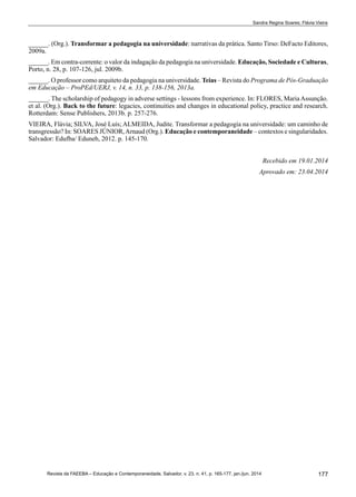 177Revista da FAEEBA – Educação e Contemporaneidade, Salvador, v. 23, n. 41, p. 165-177, jan./jun. 2014
Sandra Regina Soares; Flávia Vieira
______. (Org.). Transformar a pedagogia na universidade: narrativas da prática. Santo Tirso: DeFacto Editores,
2009a.
______. Em contra-corrente: o valor da indagação da pedagogia na universidade. Educação, Sociedade e Culturas,
Porto, n. 28, p. 107-126, jul. 2009b.
______. O professor como arquiteto da pedagogia na universidade. Teias – Revista do Programa de Pós-Graduação
em Educação – ProPEd/UERJ, v. 14, n. 33, p. 138-156, 2013a.
______. The scholarship of pedagogy in adverse settings - lessons from experience. In: FLORES, MariaAssunção.
et al. (Org.). Back to the future: legacies, continuities and changes in educational policy, practice and research.
Rotterdam: Sense Publishers, 2013b. p. 257-276.
VIEIRA, Flávia; Silva, José Luís; Almeida, Judite. Transformar a pedagogia na universidade: um caminho de
transgressão? In: SOARES JÚNIOR,Arnaud (Org.). Educação e contemporaneidade – contextos e singularidades.
Salvador: Edufba/ Eduneb, 2012. p. 145-170.
Recebido em 19.01.2014
Aprovado em: 23.04.2014
 