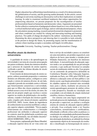 166 Revista da FAEEBA – Educação e Contemporaneidade, Salvador, v. 23, n. 41, p. 165-177, jan./jun. 2014
Aprendizagem, ensino e desenvolvimento profissional docente na universidade: desafios, perspectivas e trajetórias de mudança
Higher education has suffered deep transformations as a result of its democratization,
the globalization of society, and the growing market demands. In this article, current
challenges in university teaching are discussed as well as their implications on student
learning. In order to counteract neoliberal tendencies that reduce opportunities for
empowering education, we present proposals for the reconfiguration of teacher
professionalism based on humanistic and democratic values.Arguments are presented
for the collective construction of pedagogical cultures based on a view of the teacher as
a critical intellectual and an agent of change, and on valid educational purposes, where
the articulation among teaching, research and professional development is promoted,
and where conditions are created for valuing and innovating teaching and learning
practices. Two paths of change developed in the authors´ institutions are described,
illustrating the above perspectives and showing that it is possible to look critically
at the present to design the future, by promoting inquiry and the transformation of
cultures where teaching occupies a secondary and largely invisible place.
Keywords: University. Teaching. Learning. Teacher professionalism. Change.
Desafios atuais da docência
universitária
A qualidade do ensino e da aprendizagem na
universidade é um tema de crescente preocupação
nos países ocidentais, diante dos inúmeros desafios
que o processo de expansão do ensino superior,
verificado a partir das últimas décadas do século
XX, tem provocado.
O movimento de democratização do ensino su-
perior, embora assumindo proporções e contornos
distintos em diferentes países, configura-se como
reação a vetores de natureza diversa: de um lado,
responde à pressão da sociedade contra o elitismo
que historicamente caracterizou a universidade,
para que os filhos das classes populares também
tenham acesso a esse nível de ensino; de outro, faz
parte de um projeto amplo que recoloca o ensino
superior no cenário da globalização e do neolibe-
ralismo, visando à formação dos técnicos qualifi-
cados exigidos pelo desenvolvimento capitalista
(SANTOS, 2005). Assim, diante da importância
do conhecimento na economia neoliberal, a educa-
ção superior adquire centralidade: “Novos papéis
relativamente aos conhecimentos e à formação
profissional são atribuídos à educação superior
no contexto atual da globalização econômica que
interferem, diretamente, nas atividades docentes”
(DIAS SOBRINHO, 2009, p. 18).
Nesse projeto, capitaneado pelo Banco Mundial,
a educação superior deixa de ser vista como um
bem a serviço da sociedade e passa a se constituir
em uma mercadoria, um produto negociável, com
objetivos de lucro, para atender a variadas possi-
bilidades financeiras, em benefício de interesses
individuais. A mercantilização da educação supe-
rior tende a ser acompanhada de sua privatização
crescente, o que acaba por favorecer as camadas
sociais de rendimento médio ou alto. Esse projeto
vai na contramão da perspectiva defendida na
Conferência Mundial sobre Educação Superior,
realizada em Paris, em 1998, pela UNESCO, que
afirmava a educação como um bem público e um
direito social, cuja função primordial é a formação
de cidadãos capazes de construir uma sociedade
mais justa e aberta, mediante um processo de
ensino-aprendizagem promotor de análise crítica
e visão prospectiva, baseado na vinculação com
a sociedade e em atividades de criação intelectual
científica, técnica e humanística.
Em sintonia com uma lógica empresarial em
acelerado processo de implantação, o Estado passa
de provedor a supervisor, ao realizar a avaliação
externa do sistema de educação superior público
e privado. Essa avaliação tende a ter funções
controladoras, normalizadoras e certificadoras,
dificultando a reflexão crítica sobre as práticas e a
constituição de comunidades profissionais baseadas
no dialógo e na reflexão. Em geral, promove-se a
desvalorização da docência, ao submetê-la a formas
supostamente objetivas de mensuração de resulta-
dos e classificação ou hierarquização de cursos e
 