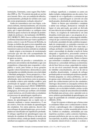 167Revista da FAEEBA – Educação e Contemporaneidade, Salvador, v. 23, n. 41, p. 165-177, jan./jun. 2014
Sandra Regina Soares; Flávia Vieira
instituições. Entretanto, como sugere Dias Sobri-
nho (2009, p. 30), “O controle não pode ser um fim
em si mesmo. Deve, sim, ser condição de reflexões,
questionamentos, produção de sentidos sem o que
não existe propriamente avaliação educativa”.
Ainda em consonância com essa lógica, a do-
cência enfrenta, internacionalmente, um crescente
desprestígio, quando comparada à atividade de pes-
quisa, que é supervalorizada e se configura como
referência quase exclusiva de aferição da produti-
vidade do professor e da instituição (ALMEIDA,
2012; MORLEY, 2003). Isso se verifica em paralelo
a reformas (trans)nacionais que visam a qualificar o
ensino, como é o caso do Processo de Bolonha, na
Europa, no âmbito das quais se tem expandido uma
retórica de mudança de paradigma – de um ensino
transmissivo para um ensino centrado no estudante
–, dando origem a movimentos de reestruturação
curricular que não têm sido acompanhados da
formação docente nem de medidas institucionais
de apoio ao ensino.
Num cenário de pressões e contradições, os
professores universitários são desafiados a agir com
competência e disposição para resguardar o ethos
público e social, para formar as novas gerações
segundo valores humanistas e democráticos e para
desempenhar seu trabalho docente com criatividade
e liberdade pedagógica. Nessa perspectiva, é fun-
damental a ruptura das fronteiras disciplinares e a
substituição, tanto na docência como na pesquisa,
do trabalho solitário pelo trabalho solidário, pela
constituição de equipes e pelo diálogo interdisci-
plinar e insterinstitucional (DIAS SOBRINHO,
2009). É também necessário renovar as práticas
pedagógicas, de forma que acolham a diversidade
e sejam inclusivas, envolvendo todos os estudantes
em processos de aprendizagem significativa.
O significado atribuído pelos estudantes aos
objetos de aprendizagem não se impõe nem se
transmite mediante o ensino transmissivo. É um
ato criativo, fruto das atividades de aprendizagem
dos estudantes. Em outras palavras, decorre dos
seus enfoques de aprendizagem que, grosso modo,
podem ser classificados em superficial e profundo.
O enfoque superficial de aprendizagem nasce da
intenção do estudante de liberar-se da tarefa com
um mínimo esforço, ainda que dando a sensação de
satisfazer aos aspectos a ele requeridos.Ao utilizar
o enfoque superficial, o estudante se centra em
dados isolados, independentes uns dos outros. Isso
o impede de ver o significado e a estrutura do que
se ensina, e a aprendizagem se converte em uma
tarefa pesada e destituída de sentido para sua vida.
Dentre os fatores que estimulam o estudante
a adotar esse enfoque, destacam-se: intenção de
lograr só uma aprovação, que pode ser derivada
de uma ideia da universidade como um passe para
o futuro, ou exigência de matricular-se em uma
disciplina irrelevante para o seu programa de es-
tudos; tempo insuficiente e sobrecarga de trabalho;
crença de que a memorização dos dados concretos
é suficiente; ansiedade elevada; autêntica incapaci-
dade de compreender os conteúdos concretos em
nível profundo (BIGGS, 2010). Por outro lado, o
enfoque profundo é assumido pelo estudante que
sente a necessidade de abordar a tarefa de forma
adequada e significativa, procurando centrar-se
nas ideias principais, nos temas e princípios, bus-
cando assegurar a compreensão. Dentre os fatores
que estimulam o estudante a adotar esse enfoque,
destacam-se: curiosidade intrínseca ou determina-
ção de fazer bem as coisas; capacidade de centrar-
-se em um nível conceitual elevado; capacidade
de trabalhar conceitualmente, em vez de ater-se
a detalhes desarticulados. A adoção do enfoque
profundo pode ser suscitada pelo professor quando:
formula perguntas ou coloca problemas, em vez
de apenas expor informações; desenvolve a aula a
partir dos conhecimentos prévios dos estudantes;
interroga e desconstroi as concepções errôneas dos
estudantes; avalia a estrutura das produções dos es-
tudantes, em vez de dados isolados; ensina e avalia
estimulando a criação de uma atmosfera de trabalho
de liberdade para arriscar, errar e aprender com os
erros; enfatiza a profundidade da aprendizagem, em
lugar da quantidade de conteúdos programáticos
(BIGGS, 2010).
O que foi exposto evidencia que a forma como
os estudantes lidam com o conhecimento e desen-
volvem a aprendizagem não é independente da
forma de ensinar e avaliar assumida pelos docen-
tes. Embora os estudantes, estimulados por suas
trajetórias escolares e pelos contextos familiares,
possuam preferência por um ou outro enfoque, a
sua expressão, na prática, depende da forma como
os docentes desenvolvem o ensino e avaliam a
 
