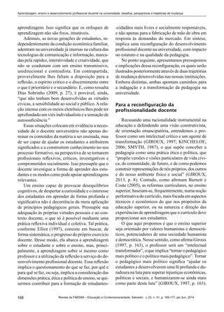 168 Revista da FAEEBA – Educação e Contemporaneidade, Salvador, v. 23, n. 41, p. 165-177, jan./jun. 2014
Aprendizagem, ensino e desenvolvimento profissional docente na universidade: desafios, perspectivas e trajetórias de mudança
aprendizagem. Isso significa que os enfoques de
aprendizagem não são fixos, imutáveis.
Ademais, as novas gerações de estudantes, in-
dependentemente da condição econômica familiar,
adentram na universidade já imersas na cultura das
tecnologias de comunicação e informação, marca-
das pela rapidez, interatividade e criatividade, que
não se coadunam com um ensino transmissivo,
unidirecional e conteudista. Em contrapartida,
provavelmente lhes faltam a disposição para a
reflexão, o espírito crítico e o discernimento entre
o que é prioritário e o secundário. E, como ressalta
Dias Sobrinho (2009, p. 27), é provável, ainda,
“que não tenham bem desenvolvidas as virtudes
cívicas, a sensibilidade ao social e público. A rela-
ção intensa com os meios eletrônicos lhes pode ter
aprofundado um viés individualista e a sensação de
autossuficiência.”
Essas situações colocam em evidência a neces-
sidade de o docente universitário não apenas do-
minar os conteúdos da matéria a ser ensinada, mas
de ser capaz de ajudar os estudantes a atribuírem
significados e a construírem conhecimento no seu
processo formativo, na perspectiva de se tornarem
profissionais reflexivos, críticos, investigativos e
comprometidos socialmente. Isso pressupõe que o
docente investigue a forma de aprender dos estu-
dantes e os modos como pode apoiar aprendizagens
relevantes.
Um ensino capaz de provocar desequilíbrios
cognitivos, de despertar a curiosidade e o interesse
dos estudantes em aprender de forma profunda e
significativa não é decorrência da mera aplicação
de princípios pedagógicos gerais. Pressupõe sua
adequação às próprias virtudes pessoais e ao con-
texto docente, o que só é possível mediante uma
prática reflexiva individual e coletiva. Tal prática,
conforme Elliot (1997), consiste em buscar, de
forma sistemática, o progresso do próprio exercício
docente. Desse modo, ela abarca a aprendizagem
sobre o estudante e sobre o ensino, mas, princi-
palmente, a aprendizagem sobre si mesmo como
professor e a utilização da reflexão a serviço do de-
senvolvimento profissional docente. Essa reflexão
implica o questionamento do que se faz, por quê e
para quê se faz, ou seja, implica a consideração das
dimensões prática, ética e política do ensino, se qui-
sermos contribuir para a formação de estudantes-
-cidadãos mais livres e socialmente responsáveis,
e não apenas para a fabricação de mão de obra em
resposta às demandas do mercado. Em síntese,
implica uma reconfiguração do desenvolvimento
profissional docente na universidade, com impacto
no estatuto e na qualidade da pedagogia.
No ponto seguinte, apresentamos pressupostos
e implicações dessa reconfiguração, os quais serão
ilustrados posteriormente através de duas trajetórias
de mudança desenvolvidas nas nossas instituições.
Embora distintas, ambas apontam caminhos para
a indagação e a transformação da pedagogia na
universidade.
Para a reconfiguração da
profissionalidade docente
Recusando uma racionalidade instrumental na
educação e defendendo uma visão construtivista,
de orientação emancipatória, entendemos o pro-
fessor como um intelectual crítico e um agente de
transformação (Giroux, 1997; Kincheloe,
2006; SMYTH, 1987), o que supõe conceber a
pedagogia como uma prática ética e política, que
“propõe versões e visões particulares de vida cívi-
ca, de comunidade, de futuro, e de como podemos
construir representações de nós próprios, dos outros
e do nosso ambiente físico e social” (Giroux,
2013, p. 8). Contudo, como afirmam Barnett e
Coate (2005), as reformas curriculares, no ensino
superior, baseiam-se, frequentemente, numa noção
performativa do currículo, mais focada em aspectos
técnicos e econômicos do que nos propósitos da
educação superior, ou na natureza e direção das
experiências de aprendizagem que o currículo deve
proporcionar aos estudantes.
O que aqui propomos é que o ensino superior
seja orientado por valores humanistas e democrá-
ticos, potenciadores de uma sociedade humanista
e democrática. Nesse sentido, como afirma Giroux
(1997, p. 163), o professor será um “intelectual
transformador”, o que implica “tornar o pedagógico
mais político e o político mais pedagógico”. Tornar
o pedagógico mais político significa “ajudar os
estudantes a desenvolverem uma fé profunda e du-
radoura na luta para superar injustiças econômicas,
políticas e sociais, e humanizarem-se ainda mais
como parte desta luta” (GIROUX, 1997, p. 163).
 