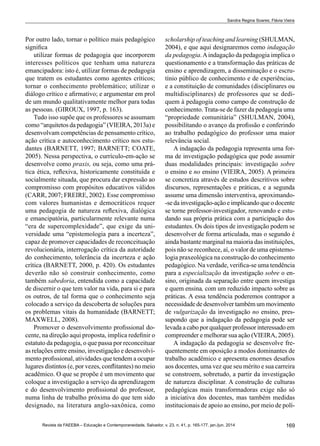 169Revista da FAEEBA – Educação e Contemporaneidade, Salvador, v. 23, n. 41, p. 165-177, jan./jun. 2014
Sandra Regina Soares; Flávia Vieira
Por outro lado, tornar o político mais pedagógico
significa
utilizar formas de pedagogia que incorporem
interesses políticos que tenham uma natureza
emancipadora: isto é, utilizar formas de pedagogia
que tratem os estudantes como agentes críticos;
tornar o conhecimento problemático; utilizar o
diálogo crítico e afirmativo; e argumentar em prol
de um mundo qualitativamente melhor para todas
as pessoas. (GIROUX, 1997, p. 163).
Tudo isso supõe que os professores se assumam
como “arquitetos da pedagogia” (VIEIRA, 2013a) e
desenvolvam competências de pensamento crítico,
ação crítica e autoconhecimento crítico nos estu-
dantes (BARNETT, 1997; Barnett; Coate,
2005). Nessa perspectiva, o currículo-em-ação se
desenvolve como praxis, ou seja, como uma prá-
tica ética, reflexiva, historicamente constituída e
socialmente situada, que procura dar expressão ao
compromisso com propósitos educativos válidos
(Carr, 2007; Freire, 2002). Esse compromisso
com valores humanistas e democráticos requer
uma pedagogia de natureza reflexiva, dialógica
e emancipatória, particularmente relevante numa
“era de supercomplexidade”, que exige da uni-
versidade uma “epistemologia para a incerteza”,
capaz de promover capacidades de reconceituação
revolucionária, interrogação crítica da autoridade
do conhecimento, tolerância da incerteza e ação
crítica (BARNETT, 2000, p. 420). Os estudantes
deverão não só construir conhecimento, como
também sabedoria, entendida como a capacidade
de discernir o que tem valor na vida, para si e para
os outros, de tal forma que o conhecimento seja
colocado a serviço da descoberta de soluções para
os problemas vitais da humanidade (BARNETT;
MAXWELL, 2008).
Promover o desenvolvimento profissional do-
cente, na direção aqui proposta, implica redefinir o
estatuto da pedagogia, o que passa por reconceituar
as relações entre ensino, investigação e desenvolvi-
mento profissional, atividades que tendem a ocupar
lugares distintos (e, por vezes, conflitantes) no meio
acadêmico. O que se propõe é um movimento que
coloque a investigação a serviço da aprendizagem
e do desenvolvimento profissional do professor,
numa linha de trabalho próxima do que tem sido
designado, na literatura anglo-saxônica, como
scholarship of teaching and learning (SHULMAN,
2004), e que aqui designaremos como indagação
da pedagogia.Aindagação da pedagogia implica o
questionamento e a transformação das práticas de
ensino e aprendizagem, a disseminação e o escru-
tínio público de conhecimento e de experiências,
e a constituição de comunidades (disciplinares ou
multidisciplinares) de professores que se dedi-
quem à pedagogia como campo de construção de
conhecimento. Trata-se de fazer da pedagogia uma
“propriedade comunitária” (SHULMAN, 2004),
possibilitando o avanço da profissão e conferindo
ao trabalho pedagógico do professor uma maior
relevância social.
A indagação da pedagogia representa uma for-
ma de investigação pedagógica que pode assumir
duas modalidades principais: investigação sobre
o ensino e no ensino (VIEIRA, 2005). A primeira
se concretiza através de estudos descritivos sobre
discursos, representações e práticas, e a segunda
assume uma dimensão interventiva, aproximando-
-se da investigação-ação e implicando que o docente
se torne professor-investigador, renovando e estu-
dando sua própria prática com a participação dos
estudantes. Os dois tipos de investigação podem se
desenvolver de forma articulada, mas o segundo é
ainda bastante marginal na maioria das instituições,
pois não se reconhece, aí, o valor de uma epistemo-
logia praxeológica na construção do conhecimento
pedagógico. Na verdade, verifica-se uma tendência
para a especialização da investigação sobre o en-
sino, originada da separação entre quem investiga
e quem ensina, com um reduzido impacto sobre as
práticas. A essa tendência poderemos contrapor a
necessidade de desenvolver também um movimento
de vulgarização da investigação no ensino, pres-
supondo que a indagação da pedagogia pode ser
levada a cabo por qualquer professor interessado em
compreender e melhorar sua ação (VIEIRA, 2005).
A indagação da pedagogia se desenvolve fre-
quentemente em oposição a modos dominantes de
trabalho acadêmico e apresenta enormes desafios
aos docentes, uma vez que seu mérito e sua carreira
se constroem, sobretudo, a partir da investigação
de natureza disciplinar. A construção de culturas
pedagógicas mais transformadoras exige não só
a iniciativa dos docentes, mas também medidas
institucionais de apoio ao ensino, por meio de polí-
 