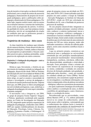 170 Revista da FAEEBA – Educação e Contemporaneidade, Salvador, v. 23, n. 41, p. 165-177, jan./jun. 2014
Aprendizagem, ensino e desenvolvimento profissional docente na universidade: desafios, perspectivas e trajetórias de mudança
ticas de incentivo à inovação e ao desenvolvimento
profissional, com a criação de centros de assessoria
pedagógica, financiamento de projetos de investi-
gação pedagógica, apoio a publicações sobre pe-
dagogia e dinamização de fóruns pedagógicos. Por
outro lado, importa conferir maior valor ao ensino
nas avaliações internas e externas das instituições,
assim como na progressão da carreira. A retórica
da qualidade do ensino, que hoje perpassa muitas
instituições, terá de ser acompanhada da criação
de condições para que os professores possam e
queiram investir nessa qualidade.
Trajetórias de mudança – dois casos
As duas trajetórias de mudança aqui relatadas
são de natureza distinta e foram desenvolvidas em
diferentes instituições. Contudo, ambas se baseiam
nos pressupostos já apresentados e buscam cami-
nhos possíveis para a mudança pretendida, sendo
passíveis de exploração em outros contextos.
Trajetória 1: A indagação da pedagogia – entre a
investigação e o ensino
Relata-se aqui, brevemente, a história de um
movimento de mudança centrado na indagação da
pedagogia, desenvolvido desde 2000 no Instituto
de Educação (IE) da Universidade do Minho (UM)
em Portugal, e coordenado pela segunda autora
deste artigo, no qual se assume a necessidade de
colocar a investigação a serviço da pedagogia e
do desenvolvimento profissional docente. Importa
dizer que, em 2000, pouco se falava em pedagogia
nas universidades portuguesas, e que, ainda hoje, a
indagação da pedagogia, tal como aqui é entendida,
é bastante marginal.
O movimento veio a integrar-se, em 2004,
no grupo de pesquisa Ensino Superior: Imagens
e Práticas, igualmente coordenado pela segunda
autora, no Centro de Investigação em Educação
da UM, integrando quatro projetos sequenciais de
indagação da pedagogia, conduzidos entre 2000 e
2009 por equipes multidisciplinares de docentes
de Educação, Psicologia, Letras, Ciências, En-
genharia, Economia e Gestão, e Enfermagem1
. O
1	 Esse grupo de pesquisa integrou o desenvolvimento de outros pro-
jetos como, por exemplo, sobre formação docente na universidade,
grupo de pesquisa cessou sua atividade em 2011,
mas, entre 2010 e 2013, foram realizados mais dois
projetos em outro cenário: o Grupo de Trabalho
- Inovação Pedagógica no Instituto de Educação
(GT-IP.IE)2
, criado em 2010 por solicitação da
Presidência do IE, com a finalidade de promover
processos de mudança.
Os seis projetos desenvolvidos integraram as
seguintes atividades principais: construir referen-
ciais; conhecer o contexto institucional; inovar e
investigar as práticas; visibilizar a pedagogia; e
sistematizar e teorizar o trabalho desenvolvido.Ao
longo do tempo, foram sendo criadas comunidades
de prática que envolveram mais de uma centena de
docentes da UM nos vários projetos, tendo sido
realizados seminários e oficinas de reflexão peda-
gógica, assim como encontros científicos locais e
nacionais.
Logo no primeiro projeto, construiu-se um
referencial para a pedagogia na universidade,
constituído por oito princípios transdisciplinares
com potencial transformador: intencionalidade,
transparência, coerência, relevância, reflexivida-
de, democraticidade, autodireção e criatividade e
inovação. Esses princípios viriam a orientar um
vasto número de experiências de investigação
no ensino, conduzidas e avaliadas em contextos
diversos da formação graduada e pós-graduada, e
publicadas pelos docentes – como, por exemplo,
na coletânea editada por Vieira (2009a). Nessas
experiências, eles assumiram o papel de professo-
res-investigadores e recolheram informações com
vistas à compreensão crítica de práticas inovadoras
– dialógicas, reflexivas e promotoras da autonomia
–, nas quais exploraram estratégias diversificadas,
como a análise e a construção de casos, os diários
e portfólios de aprendizagem, a auto e heteroava-
liação, e a avaliação do ensino.
Reconhecendo que as universidades, como
afirma Barnett (1997, p. 17), embora pleiteando
mover-se no campo do conhecimento, sabem
muito pouco sobre si próprias, e pressupondo que
o conhecimento das culturas locais é essencial à
compreensão das condições de transformação da
avaliação da qualidade de projetos inovadores, representações da
vida acadêmica e criação de parcerias entre a universidade e os
contextos profissionais.
2	 O GT-IP.IE foi coordenado pela segunda autora, com a colaboração
de Assunção Flores e Fernando Ilídio.
 
