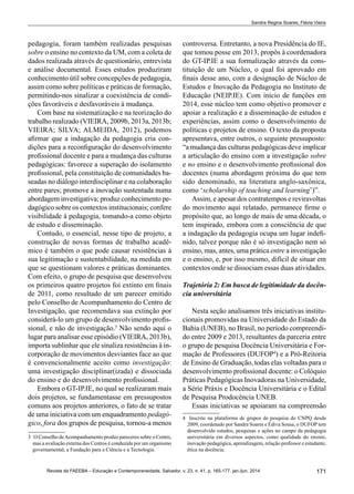171Revista da FAEEBA – Educação e Contemporaneidade, Salvador, v. 23, n. 41, p. 165-177, jan./jun. 2014
Sandra Regina Soares; Flávia Vieira
pedagogia, foram também realizadas pesquisas
sobre o ensino no contexto da UM, com a coleta de
dados realizada através de questionário, entrevista
e análise documental. Esses estudos produziram
conhecimento útil sobre concepções de pedagogia,
assim como sobre políticas e práticas de formação,
permitindo-nos sinalizar a coexistência de condi-
ções favoráveis e desfavoráveis à mudança.
Com base na sistematização e na teorização do
trabalho realizado (VIEIRA, 2009b, 2013a, 2013b;
VIEIRA; SILVA; ALMEIDA, 2012), podemos
afirmar que a indagação da pedagogia cria con-
dições para a reconfiguração do desenvolvimento
profissional docente e para a mudança das culturas
pedagógicas: favorece a superação do isolamento
profissional, pela constituição de comunidades ba-
seadas no diálogo interdisciplinar e na colaboração
entre pares; promove a inovação sustentada numa
abordagem investigativa; produz conhecimento pe-
dagógico sobre os contextos institucionais; confere
visibilidade à pedagogia, tomando-a como objeto
de estudo e disseminação.
Contudo, o essencial, nesse tipo de projeto, a
construção de novas formas de trabalho acadê-
mico é também o que pode causar resistências à
sua legitimação e sustentabilidade, na medida em
que se questionam valores e práticas dominantes.
Com efeito, o grupo de pesquisa que desenvolveu
os primeiros quatro projetos foi extinto em finais
de 2011, como resultado de um parecer emitido
pelo Conselho de Acompanhamento do Centro de
Investigação, que recomendava sua extinção por
considerá-lo um grupo de desenvolvimento profis-
sional, e não de investigação.3
Não sendo aqui o
lugar para analisar esse episódio (VIEIRA, 2013b),
importa sublinhar que ele sinaliza resistências à in-
corporação de movimentos desviantes face ao que
é convencionalmente aceito como investigação:
uma investigação disciplinar(izada) e dissociada
do ensino e do desenvolvimento profissional.
Embora o GT-IP.IE, no qual se realizaram mais
dois projetos, se fundamentasse em pressupostos
comuns aos projetos anteriores, o fato de se tratar
de uma iniciativa com um enquadramento pedagó-
gico, fora dos grupos de pesquisa, tornou-a menos
3	 O Conselho deAcompanhamento produz pareceres sobre o Centro,
mas a avaliação externa dos Centros é conduzida por um organismo
governamental, a Fundação para a Ciência e a Tecnologia.
controversa. Entretanto, a nova Presidência do IE,
que tomou posse em 2013, propôs à coordenadora
do GT-IP.IE a sua formalização através da cons-
tituição de um Núcleo, o qual foi aprovado em
finais desse ano, com a designação de Núcleo de
Estudos e Inovação da Pedagogia no Instituto de
Educação (NEIP.IE). Com início de funções em
2014, esse núcleo tem como objetivo promover e
apoiar a realização e a disseminação de estudos e
experiências, assim como o desenvolvimento de
políticas e projetos de ensino. O texto da proposta
apresentava, entre outros, o seguinte pressuposto:
“a mudança das culturas pedagógicas deve implicar
a articulação do ensino com a investigação sobre
e no ensino e o desenvolvimento profissional dos
docentes (numa abordagem próxima do que tem
sido denominado, na literatura anglo-saxônica,
como ‘scholarship of teaching and learning’)”.
Assim, e apesar dos contratempos e reviravoltas
do movimento aqui relatado, permanece firme o
propósito que, ao longo de mais de uma década, o
tem inspirado, embora com a consciência de que
a indagação da pedagogia ocupa um lugar indefi-
nido, talvez porque não é só investigação nem só
ensino, mas, antes, uma prática entre a investigação
e o ensino, e, por isso mesmo, difícil de situar em
contextos onde se dissociam essas duas atividades.
Trajetória 2: Em busca de legitimidade da docên-
cia universitária
Nesta seção analisamos três iniciativas institu-
cionais promovidas na Universidade do Estado da
Bahia (UNEB), no Brasil, no período compreendi-
do entre 2009 e 2013, resultantes da parceria entre
o grupo de pesquisa Docência Universitária e For-
mação de Professores (DUFOP4
) e a Pró-Reitoria
de Ensino de Graduação, todas elas voltadas para o
desenvolvimento profissional docente: o Colóquio
Práticas Pedagógicas Inovadoras na Universidade,
a Série Práxis e Docência Universitária e o Edital
de Pesquisa Prodocência UNEB.
Essas iniciativas se apoiaram na compreensão
4	 Inscrito na plataforma de grupos de pesquisa do CNPQ desde
2009, coordenado por Sandra Soares e Édiva Sousa, o DUFOP tem
desenvolvido estudos, pesquisas e ações no campo da pedagogia
universitária em diversos aspectos, como qualidade do ensino,
inovação pedagógica, aprendizagem, relação professor e estudante,
ética na docência.
 