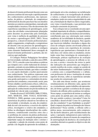 172 Revista da FAEEBA – Educação e Contemporaneidade, Salvador, v. 23, n. 41, p. 165-177, jan./jun. 2014
Aprendizagem, ensino e desenvolvimento profissional docente na universidade: desafios, perspectivas e trajetórias de mudança
do desenvolvimento profissional docente como um
processo contínuo de renovação e aperfeiçoamento
dos conhecimentos profissionais, das represen-
tações, da prática e, sobretudo, do compromisso
profissional do docente para fazer face aos desafios
inerentes ao contexto contemporâneo, marcado pela
complexidade e incerteza. Elas são decorrentes das
experiências espontâneas de aprendizagem, assim
como das atividades conscientemente planejadas
pelos docentes ou promovidas pela instituição,
com vistas à melhoria da qualidade do processo
de ensino e aprendizagem (DAY, 2001). Nessa
perspectiva, o desenvolvimento profissional pres-
supõe o engajamento, a implicação, o compromisso
do docente com seu processo de aprendizagem e
mudança. A reflexão sobre a prática se configura
como elemento fundamental dessa concepção de
desenvolvimento profissional e, portanto, das ini-
ciativas aqui analisadas.
O Colóquio Práticas Pedagógicas Inovadoras
na Universidade, realizado a cada dois anos (2009,
2011, 2013), concebe como inovadoras as práticas
que rompem com o estilo tradicional de ensinar e
aprender, centrado em uma didática da transmissão
de um conhecimento fechado, que reduz o estudan-
te a um sujeito destinado a receber passivamente
esse conhecimento. Tais práticas expressam uma
relação dialética entre teoria e prática e envolvem
uma gestão participativa e estimuladora do prota-
gonismo dos estudantes, concorrendo, assim, para
formar cidadãos e profissionais críticos, reflexivos,
autônomos, colaborativos, comprometidos com a
aplicação do conhecimento em prol da melhoria da
qualidade de vida de toda a sociedade.
Estudosdiversos(CASTANHO,2000;CUNHA,
2005; MORAIS, 2000; VEIGA; RESENDE;
FONSECA, 2000) apontam como principais ca-
racterísticas de práticas educativas inovadoras na
universidade: a introdução, na aula, da complexi-
dade do real e da incerteza; o exercício do espírito
crítico, investigativo e criativo dos estudantes; a
ênfase na abordagem interdisciplinar dos conhe-
cimentos, estabelecendo conexões entre eles e
os problemas do contexto da prática profissional,
objeto da formação; a assunção da pesquisa como
importante espaço de mediação entre o ensinar e
o aprender; a adoção da extensão como ponto de
partida e de chegada da apreensão da realidade; a
participação ativa dos estudantes na reelaboração
do conhecimento e na ressignificação de atitudes
e valores; a relação horizontal entre professor e
estudantes, tendo em conta a singularidade de cada
um; a formulação de objetivos claros e negociados,
com vistas à transformação, e que permitem uma
avaliação consistente do processo.
Esse colóquio tem se constituído em uma opor-
tunidade importante de reflexão e compartilhamen-
to dos saberes e práticas da docência universitária,
contribuindo para sua valorização num cenário
acadêmico de invisibilidade da docência, quando
comparada à atividade de pesquisa. Para aqueles
que inscrevem trabalhos vinculados a alguns dos
eixos do colóquio (ensino envolvendo prática de
pesquisa; ensino com experiência de extensão;
experiências que oportunizam a formação de ati-
tude ética e de valores entre os estudantes; ensino
tendo como base tecnologias de comunicação e
informação; práticas significativas de avaliação
da aprendizagem), o processo de reflexão se ini-
cia com a escrita e reescrita dos textos (a partir
das indicações dos pareceristas que integram o
comitê científico do evento, sempre no sentido de
dar maior fundamentação e visibilidade à prática)
e culmina com o compartilhamento e o debate,
com professores de áreas e instituições de ensino
superior diversas, sobre as experiências narradas
nas sessões de comunicação oral.
Em cada uma dessas sessões, que acontecem
simultaneamente em diferentes salas, apenas três
ou, eventualmente, quatro trabalhos são apresenta-
dos, de forma a garantir a existência de um espaço
formativo de reflexão sobre as práticas inovadoras.
Nesse espaço, a experiência de ensinar se configura
como ponto de partida para uma análise crítica.
Em que sentido a prática é inovadora? Como foi
concebida e desenvolvida? Como foi a participa-
ção dos estudantes? A que finalidades se propõe?
Qual o impacto da prática na formação dos futuros
profissionais? Nesse sentido, a reflexão sobre a
prática passa, necessariamente, pela compreen-
são da tarefa educativa, pelo reconhecimento das
ações e operações indispensáveis para realizá-la,
possibilitando o desenvolvimento da competência
de autorregulação da docência e de construção de
caminhos alternativos quando os objetivos não são
alcançados.
 