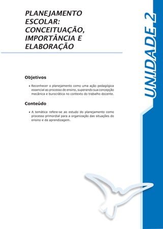 UNIDADE2
PLANEJAMENTO
ESCOLAR:
CONCEITUAÇÃO,
IMPORTÂNCIA E
ELABORAÇÃO
Objetivos
• Reconhecer o planejamento como uma ação pedagógica
essencial ao processo de ensino, superando sua concepção
mecânica e burocrática no contexto do trabalho docente.
Conteúdo
• A temática refere-se ao estudo do planejamento como
processo primordial para a organização das situações do
ensino e da aprendizagem.
 