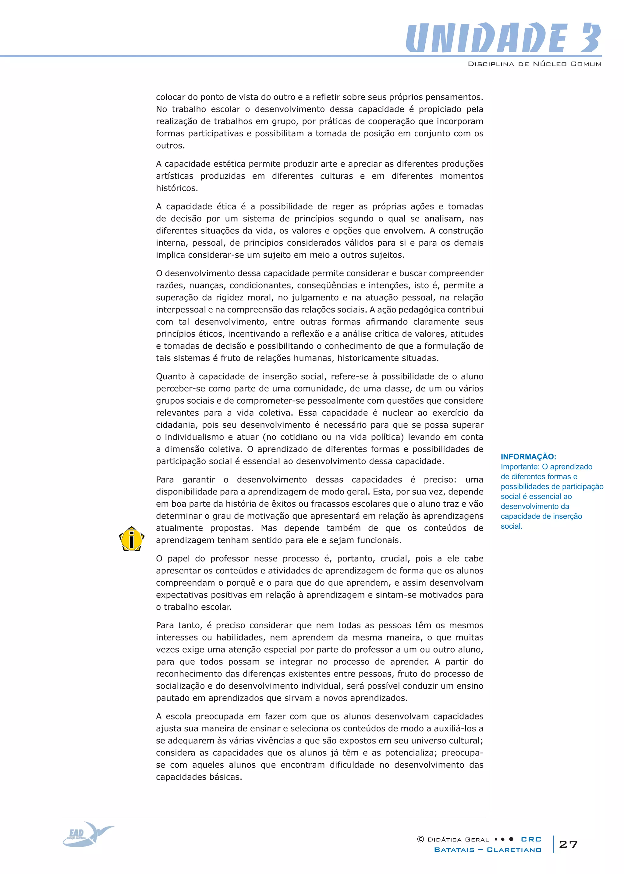 Disciplina de Núcleo Comum
© Didática Geral • • • CRC
27Batatais – Claretiano
UNIDADE 3
colocar do ponto de vista do outro e a refletir sobre seus próprios pensamentos.
No trabalho escolar o desenvolvimento dessa capacidade é propiciado pela
realização de trabalhos em grupo, por práticas de cooperação que incorporam
formas participativas e possibilitam a tomada de posição em conjunto com os
outros.
A capacidade estética permite produzir arte e apreciar as diferentes produções
artísticas produzidas em diferentes culturas e em diferentes momentos
históricos.
A capacidade ética é a possibilidade de reger as próprias ações e tomadas
de decisão por um sistema de princípios segundo o qual se analisam, nas
diferentes situações da vida, os valores e opções que envolvem. A construção
interna, pessoal, de princípios considerados válidos para si e para os demais
implica considerar-se um sujeito em meio a outros sujeitos.
O desenvolvimento dessa capacidade permite considerar e buscar compreender
razões, nuanças, condicionantes, conseqüências e intenções, isto é, permite a
superação da rigidez moral, no julgamento e na atuação pessoal, na relação
interpessoal e na compreensão das relações sociais. A ação pedagógica contribui
com tal desenvolvimento, entre outras formas afirmando claramente seus
princípios éticos, incentivando a reflexão e a análise crítica de valores, atitudes
e tomadas de decisão e possibilitando o conhecimento de que a formulação de
tais sistemas é fruto de relações humanas, historicamente situadas.
Quanto à capacidade de inserção social, refere-se à possibilidade de o aluno
perceber-se como parte de uma comunidade, de uma classe, de um ou vários
grupos sociais e de comprometer-se pessoalmente com questões que considere
relevantes para a vida coletiva. Essa capacidade é nuclear ao exercício da
cidadania, pois seu desenvolvimento é necessário para que se possa superar
o individualismo e atuar (no cotidiano ou na vida política) levando em conta
a dimensão coletiva. O aprendizado de diferentes formas e possibilidades de
participação social é essencial ao desenvolvimento dessa capacidade.
Para garantir o desenvolvimento dessas capacidades é preciso: uma
disponibilidade para a aprendizagem de modo geral. Esta, por sua vez, depende
em boa parte da história de êxitos ou fracassos escolares que o aluno traz e vão
determinar o grau de motivação que apresentará em relação às aprendizagens
atualmente propostas. Mas depende também de que os conteúdos de
aprendizagem tenham sentido para ele e sejam funcionais.
O papel do professor nesse processo é, portanto, crucial, pois a ele cabe
apresentar os conteúdos e atividades de aprendizagem de forma que os alunos
compreendam o porquê e o para que do que aprendem, e assim desenvolvam
expectativas positivas em relação à aprendizagem e sintam-se motivados para
o trabalho escolar.
Para tanto, é preciso considerar que nem todas as pessoas têm os mesmos
interesses ou habilidades, nem aprendem da mesma maneira, o que muitas
vezes exige uma atenção especial por parte do professor a um ou outro aluno,
para que todos possam se integrar no processo de aprender. A partir do
reconhecimento das diferenças existentes entre pessoas, fruto do processo de
socialização e do desenvolvimento individual, será possível conduzir um ensino
pautado em aprendizados que sirvam a novos aprendizados.
A escola preocupada em fazer com que os alunos desenvolvam capacidades
ajusta sua maneira de ensinar e seleciona os conteúdos de modo a auxiliá-los a
se adequarem às várias vivências a que são expostos em seu universo cultural;
considera as capacidades que os alunos já têm e as potencializa; preocupa-
se com aqueles alunos que encontram dificuldade no desenvolvimento das
capacidades básicas.
INFORMAÇÃO:
Importante: O aprendizado
de diferentes formas e
possibilidades de participação
social é essencial ao
desenvolvimento da
capacidade de inserção
social.
 