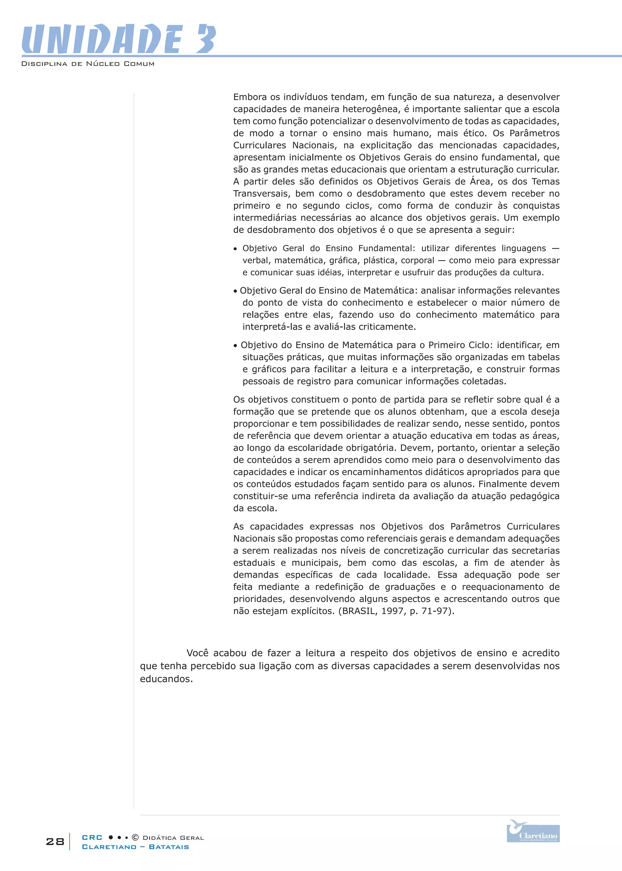 CRC • • • © Didática Geral
28
Disciplina de Núcleo Comum
Claretiano – Batatais
UNIDADE 3
Embora os indivíduos tendam, em função de sua natureza, a desenvolver
capacidades de maneira heterogênea, é importante salientar que a escola
tem como função potencializar o desenvolvimento de todas as capacidades,
de modo a tornar o ensino mais humano, mais ético. Os Parâmetros
Curriculares Nacionais, na explicitação das mencionadas capacidades,
apresentam inicialmente os Objetivos Gerais do ensino fundamental, que
são as grandes metas educacionais que orientam a estruturação curricular.
A partir deles são definidos os Objetivos Gerais de Área, os dos Temas
Transversais, bem como o desdobramento que estes devem receber no
primeiro e no segundo ciclos, como forma de conduzir às conquistas
intermediárias necessárias ao alcance dos objetivos gerais. Um exemplo
de desdobramento dos objetivos é o que se apresenta a seguir:
• Objetivo Geral do Ensino Fundamental: utilizar diferentes linguagens —
verbal, matemática, gráfica, plástica, corporal — como meio para expressar
e comunicar suas idéias, interpretar e usufruir das produções da cultura.
• Objetivo Geral do Ensino de Matemática: analisar informações relevantes
do ponto de vista do conhecimento e estabelecer o maior número de
relações entre elas, fazendo uso do conhecimento matemático para
interpretá-las e avaliá-las criticamente.
• Objetivo do Ensino de Matemática para o Primeiro Ciclo: identificar, em
situações práticas, que muitas informações são organizadas em tabelas
e gráficos para facilitar a leitura e a interpretação, e construir formas
pessoais de registro para comunicar informações coletadas.
Os objetivos constituem o ponto de partida para se refletir sobre qual é a
formação que se pretende que os alunos obtenham, que a escola deseja
proporcionar e tem possibilidades de realizar sendo, nesse sentido, pontos
de referência que devem orientar a atuação educativa em todas as áreas,
ao longo da escolaridade obrigatória. Devem, portanto, orientar a seleção
de conteúdos a serem aprendidos como meio para o desenvolvimento das
capacidades e indicar os encaminhamentos didáticos apropriados para que
os conteúdos estudados façam sentido para os alunos. Finalmente devem
constituir-se uma referência indireta da avaliação da atuação pedagógica
da escola.
As capacidades expressas nos Objetivos dos Parâmetros Curriculares
Nacionais são propostas como referenciais gerais e demandam adequações
a serem realizadas nos níveis de concretização curricular das secretarias
estaduais e municipais, bem como das escolas, a fim de atender às
demandas específicas de cada localidade. Essa adequação pode ser
feita mediante a redefinição de graduações e o reequacionamento de
prioridades, desenvolvendo alguns aspectos e acrescentando outros que
não estejam explícitos. (BRASIL, 1997, p. 71-97).
Você acabou de fazer a leitura a respeito dos objetivos de ensino e acredito
que tenha percebido sua ligação com as diversas capacidades a serem desenvolvidas nos
educandos.
 
