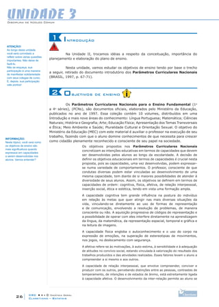 CRC • • • © Didática Geral
26
Disciplina de Núcleo Comum
Claretiano – Batatais
UNIDADE 3
Introdução1
Na Unidade II, trocamos idéias a respeito da conceituação, importância do
planejamento e elaboração do plano de ensino.
Nesta unidade, vamos estudar os objetivos de ensino tendo por base o trecho
a seguir, retirado do documento introdutório dos Parâmetros Curriculares Nacionais
(BRASIL, 1997, p. 67-71).
Objetivos de ensino2
Os Parâmetros Curriculares Nacionais para o Ensino Fundamental (1a
a 4a
séries), (PCNs), são documentos oficiais, elaborados pelo Ministério da Educação,
publicados no ano de 1997. Essa coleção contém 10 volumes, distribuídos em uma
Introdução e mais nove áreas do conhecimento: Língua Portuguesa; Matemática; Ciências
Naturais; História e Geografia; Arte; Educação Física; Apresentação dos Temas Transversais
e Ética; Meio Ambiente e Saúde; Pluralidade Cultural e Orientação Sexual. O objetivo do
Ministério da Educação (MEC) com este material é auxiliar o professor na execução de seu
trabalho, fazendo com que o aluno domine conhecimentos de que necessita para crescer
como cidadão plenamente reconhecido e consciente de seu papel na sociedade.
Os objetivos propostos nos Parâmetros Curriculares Nacionais
concretizam as intenções educativas em termos de capacidades que devem
ser desenvolvidas pelos alunos ao longo da escolaridade. A decisão de
definir os objetivos educacionais em termos de capacidades é crucial nesta
proposta, pois as capacidades, uma vez desenvolvidas, podem expressar-
se numa variedade de comportamentos. O professor, consciente de que
condutas diversas podem estar vinculadas ao desenvolvimento de uma
mesma capacidade, tem diante de si maiores possibilidades de atender à
diversidade de seus alunos. Assim, os objetivos se definem em termos de
capacidades de ordem: cognitiva, física, afetiva, de relação interpessoal,
inserção social, ética e estética, tendo em vista uma formação ampla.
A capacidade cognitiva tem grande influência na postura do indivíduo
em relação às metas que quer atingir nas mais diversas situações da
vida, vinculando-se diretamente ao uso de formas de representação
e de comunicação, envolvendo a resolução de problemas, de maneira
consciente ou não. A aquisição progressiva de códigos de representação e
a possibilidade de operar com eles interfere diretamente na aprendizagem
da língua, da matemática, da representação espacial, temporal e gráfica e
na leitura de imagens.
A capacidade física engloba o autoconhecimento e o uso do corpo na
expressão de emoções, na superação de estereotipias de movimentos,
nos jogos, no deslocamento com segurança.
A afetiva refere-se às motivações, à auto-estima, à sensibilidade e à adequação
de atitudes no convívio social, estando vinculada à valorização do resultado dos
trabalhos produzidos e das atividades realizadas. Esses fatores levam o aluno a
compreender a si mesmo e aos outros.
A capacidade de relação interpessoal, que envolve compreender, conviver e
produzir com os outros, percebendo distinções entre as pessoas, contrastes de
temperamento, de intenções e de estados de ânimo, está estreitamente ligada
à capacidade afetiva. O desenvolvimento da inter-relação permite ao aluno se
ATENÇÃO!
Ao longo desta unidade,
você será convidado a
refletir sobre várias questões
importantes. Não deixe de
fazê-lo.
Não se esqueça, sua
participação é uma maneira
de manifestar solidariedade
com seus colegas de curso.
E, depois, sua participação
vale pontos!
INFORMAÇÃO:
Neste tópico, você verá como
os objetivos de ensino são
mais significativos quando
expressos em capacidades
a serem desenvolvidas nos
alunos. Vamos entender?
 
