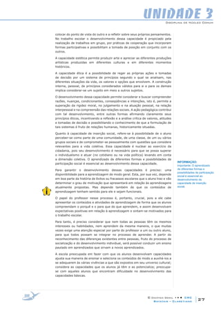 Disciplina de Núcleo Comum
© Didática Geral • • • CRC
27Batatais – Claretiano
UNIDADE 3
colocar do ponto de vista do outro e a refletir sobre seus próprios pensamentos.
No trabalho escolar o desenvolvimento dessa capacidade é propiciado pela
realização de trabalhos em grupo, por práticas de cooperação que incorporam
formas participativas e possibilitam a tomada de posição em conjunto com os
outros.
A capacidade estética permite produzir arte e apreciar as diferentes produções
artísticas produzidas em diferentes culturas e em diferentes momentos
históricos.
A capacidade ética é a possibilidade de reger as próprias ações e tomadas
de decisão por um sistema de princípios segundo o qual se analisam, nas
diferentes situações da vida, os valores e opções que envolvem. A construção
interna, pessoal, de princípios considerados válidos para si e para os demais
implica considerar-se um sujeito em meio a outros sujeitos.
O desenvolvimento dessa capacidade permite considerar e buscar compreender
razões, nuanças, condicionantes, conseqüências e intenções, isto é, permite a
superação da rigidez moral, no julgamento e na atuação pessoal, na relação
interpessoal e na compreensão das relações sociais. A ação pedagógica contribui
com tal desenvolvimento, entre outras formas afirmando claramente seus
princípios éticos, incentivando a reflexão e a análise crítica de valores, atitudes
e tomadas de decisão e possibilitando o conhecimento de que a formulação de
tais sistemas é fruto de relações humanas, historicamente situadas.
Quanto à capacidade de inserção social, refere-se à possibilidade de o aluno
perceber-se como parte de uma comunidade, de uma classe, de um ou vários
grupos sociais e de comprometer-se pessoalmente com questões que considere
relevantes para a vida coletiva. Essa capacidade é nuclear ao exercício da
cidadania, pois seu desenvolvimento é necessário para que se possa superar
o individualismo e atuar (no cotidiano ou na vida política) levando em conta
a dimensão coletiva. O aprendizado de diferentes formas e possibilidades de
participação social é essencial ao desenvolvimento dessa capacidade.
Para garantir o desenvolvimento dessas capacidades é preciso: uma
disponibilidade para a aprendizagem de modo geral. Esta, por sua vez, depende
em boa parte da história de êxitos ou fracassos escolares que o aluno traz e vão
determinar o grau de motivação que apresentará em relação às aprendizagens
atualmente propostas. Mas depende também de que os conteúdos de
aprendizagem tenham sentido para ele e sejam funcionais.
O papel do professor nesse processo é, portanto, crucial, pois a ele cabe
apresentar os conteúdos e atividades de aprendizagem de forma que os alunos
compreendam o porquê e o para que do que aprendem, e assim desenvolvam
expectativas positivas em relação à aprendizagem e sintam-se motivados para
o trabalho escolar.
Para tanto, é preciso considerar que nem todas as pessoas têm os mesmos
interesses ou habilidades, nem aprendem da mesma maneira, o que muitas
vezes exige uma atenção especial por parte do professor a um ou outro aluno,
para que todos possam se integrar no processo de aprender. A partir do
reconhecimento das diferenças existentes entre pessoas, fruto do processo de
socialização e do desenvolvimento individual, será possível conduzir um ensino
pautado em aprendizados que sirvam a novos aprendizados.
A escola preocupada em fazer com que os alunos desenvolvam capacidades
ajusta sua maneira de ensinar e seleciona os conteúdos de modo a auxiliá-los a
se adequarem às várias vivências a que são expostos em seu universo cultural;
considera as capacidades que os alunos já têm e as potencializa; preocupa-
se com aqueles alunos que encontram dificuldade no desenvolvimento das
capacidades básicas.
INFORMAÇÃO:
Importante: O aprendizado
de diferentes formas e
possibilidades de participação
social é essencial ao
desenvolvimento da
capacidade de inserção
social.
 