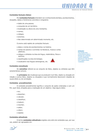 Disciplina de Núcleo Comum
© Didática Geral • • • CRC
31Batatais – Claretiano
UNIDADE 4
Conteúdos factuais (fatos)
Por conteúdos factuais entendem-se o conhecimento de fatos, acontecimentos,
situações, dados e fenômenos concretos e singulares:
• idade de uma pessoa;
• conquista de um território;
• localização ou altura de uma montanha;
• nomes;
• códigos;
• axiomas;
• fato determinado em determinado momento, etc.
O ensino está repleto de conteúdos factuais:
• datas e nomes de acontecimentos na história;
• nomes de autores e correntes na literatura, música e artes 		
plásticas;
• códigos e símbolos na área de língua, matemática, física e 		
química;
• classificações na área de biologia;
• vocabulário nas línguas estrangeiras, etc.  
Conteúdos conceituais
Os conceitos referem-se ao conjunto de fatos, objetos ou símbolos que têm
características comuns.
Os princípios são mudanças que se produzem num fato, objeto ou situação em
relação a outros fatos, objetos ou situações e que normalmente descrevem relações de
causa-efeito ou de correlação.
Conteúdos procedimentais
O conteúdo procedimental significa o conjunto de ações ordenadas e com um
fim, quer dizer, dirigidas para a realização de um objetivo. Veja alguns deles:
• ler;
• desenhar;
• calcular;
• classificar;
• traduzir;
• recortar;
• saltar;
• inferir;
• espetar.
Conteúdos atitudinais
O termo conteúdos atitudinais engloba uma série de conteúdos que, por sua
vez, podem ser agrupados em:
ATENÇÃO!
Para ampliar seus
conhecimentos sobre a
tipologia dos conteúdos
a serem trabalhados,
pesquise em sites de busca
com a palavra chave:
“conteúdos”.
 