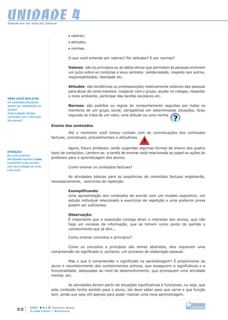 CRC • • • © Didática Geral
32
Disciplina de Núcleo Comum
Claretiano – Batatais
UNIDADE 4
• valores;
• atitudes;
• normas.
O que você entende por valores? Por atitudes? E por normas?
Valores: são os princípios ou as idéias éticas que permitem às pessoas emitirem
um juízo sobre as condutas e seus sentidos: solidariedade, respeito aos outros,
responsabilidade, liberdade etc.
Atitudes: são tendências ou predisposições relativamente estáveis das pessoas
para atuar de certa maneira: cooperar com o grupo, ajudar os colegas, respeitar
o meio ambiente, participar das tarefas escolares etc.
Normas: são padrões ou regras de comportamento seguidas por todos os
membros de um grupo social, obrigatórias em determinadas situações. Grau
segundo se trata de um valor, uma atitude ou uma norma.
Ensino dos conteúdos
Até o momento você tomou contato com as conceituações dos conteúdos
factuais, conceituais, procedimentais e atitudinais.
 
Agora, futuro professor, serão sugeridas algumas formas de ensino dos quatro
tipos de conteúdos. Lembre-se: a tarefa de ensinar está relacionada ao papel ou ações do
professor para a aprendizagem dos alunos.
Como ensinar os conteúdos factuais?
As atividades básicas para as seqüências de conteúdos factuais englobarão,
necessariamente, exercícios de repetição.
Exemplificando:
Uma apresentação dos conteúdos de acordo com um modelo expositivo, um
estudo individual relacionado a exercícios de repetição e uma posterior prova
podem ser suficientes.
Observação:
É importante que a exposição consiga atrair o interesse dos alunos, que não
haja um excesso de informação, que se tomem como ponto de partida o
conhecimento que já têm...
Como ensinar conceitos e princípios?
Como os conceitos e princípios são temas abstratos, eles requerem uma
compreensão do significado e, portanto, um processo de elaboração pessoal.
Mas o que é compreender o significado na aprendizagem? É proporcionar ao
aluno o reconhecimento dos conhecimentos prévios, que assegurem a significância e a
funcionalidade, adequadas ao nível de desenvolvimento, que provoquem uma atividade
mental, etc.
As atividades devem partir de situações significativas e funcionais, ou seja, que
este conteúdo tenha sentido para o aluno; ele deve saber para que serve e que função
tem, ainda que seja útil apenas para poder realizar uma nova aprendizagem.
ATENÇÃO!
Se você encontrar
dificuldades acesse a Lista,
compartilhe suas dúvidas
com seus colegas de curso
e seu tutor.
Para você REFLETIR:
Os conteúdos atitudinais
devem ser trabalhados na
escola?
Qual a ligação desses
conteúdos com o dia-a-dia
dos alunos?
 
