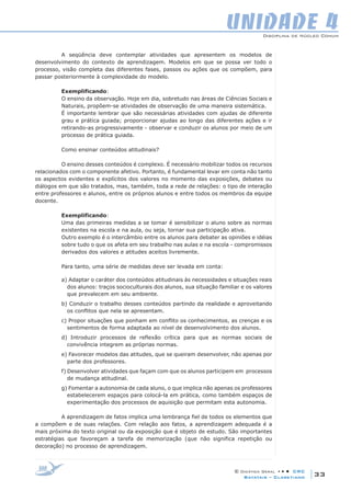 Disciplina de Núcleo Comum
© Didática Geral • • • CRC
33Batatais – Claretiano
UNIDADE 4
A seqüência deve contemplar atividades que apresentem os modelos de
desenvolvimento do contexto de aprendizagem. Modelos em que se possa ver todo o
processo, visão completa das diferentes fases, passos ou ações que os compõem, para
passar posteriormente à complexidade do modelo.
Exemplificando:
O ensino da observação. Hoje em dia, sobretudo nas áreas de Ciências Sociais e
Naturais, propõem-se atividades de observação de uma maneira sistemática.  
É importante lembrar que são necessárias atividades com ajudas de diferente
grau e prática guiada; proporcionar ajudas ao longo das diferentes ações e ir
retirando-as progressivamente - observar e conduzir os alunos por meio de um
processo de prática guiada.
Como ensinar conteúdos atitudinais?
O ensino desses conteúdos é complexo. É necessário mobilizar todos os recursos
relacionados com o componente afetivo. Portanto, é fundamental levar em conta não tanto
os aspectos evidentes e explícitos dos valores no momento das exposições, debates ou
diálogos em que são tratados, mas, também, toda a rede de relações: o tipo de interação
entre professores e alunos, entre os próprios alunos e entre todos os membros da equipe
docente.
Exemplificando:
Uma das primeiras medidas a se tomar é sensibilizar o aluno sobre as normas
existentes na escola e na aula, ou seja, tornar sua participação ativa. 
Outro exemplo é o intercâmbio entre os alunos para debater as opiniões e idéias
sobre tudo o que os afeta em seu trabalho nas aulas e na escola - compromissos
derivados dos valores e atitudes aceitos livremente.
Para tanto, uma série de medidas deve ser levada em conta:
a) Adaptar o caráter dos conteúdos atitudinais às necessidades e situações reais
dos alunos: traços socioculturais dos alunos, sua situação familiar e os valores
que prevalecem em seu ambiente.
b) Conduzir o trabalho desses conteúdos partindo da realidade e aproveitando
os conflitos que nela se apresentam.
c) Propor situações que ponham em conflito os conhecimentos, as crenças e os
sentimentos de forma adaptada ao nível de desenvolvimento dos alunos.
d) Introduzir processos de reflexão crítica para que as normas sociais de
convivência integrem as próprias normas.
e) Favorecer modelos das atitudes, que se queiram desenvolver, não apenas por
parte dos professores.
f) Desenvolver atividades que façam com que os alunos participem em processos
de mudança atitudinal.
g) Fomentar a autonomia de cada aluno, o que implica não apenas os professores
estabelecerem espaços para colocá-la em prática, como também espaços de
experimentação dos processos de aquisição que permitam esta autonomia.
A aprendizagem de fatos implica uma lembrança fiel de todos os elementos que
a compõem e de suas relações. Com relação aos fatos, a aprendizagem adequada é a
mais próxima do texto original ou da exposição que é objeto de estudo. São importantes
estratégias que favoreçam a tarefa de memorização (que não significa repetição ou
decoração) no processo de aprendizagem.
 
