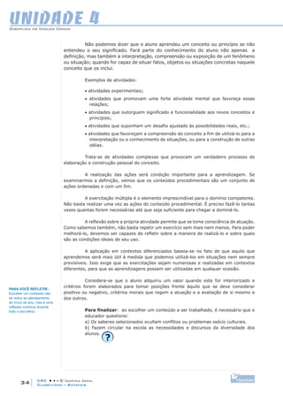 CRC • • • © Didática Geral
34
Disciplina de Núcleo Comum
Claretiano – Batatais
UNIDADE 4
Não podemos dizer que o aluno aprendeu um conceito ou princípio se não
entendeu o seu significado. Fará parte do conhecimento do aluno não apenas a
definição, mas também a interpretação, compreensão ou exposição de um fenômeno
ou situação; quando for capaz de situar fatos, objetos ou situações concretas naquele
conceito que os inclui.
Exemplos de atividades:
• atividades experimentais;
• atividades que promovam uma forte atividade mental que favoreça essas
relações;
• atividades que outorguem significado e funcionalidade aos novos conceitos e
princípios;
• atividades que suponham um desafio ajustado às possibilidades reais, etc.;
• atividades que favoreçam a compreensão do conceito a fim de utilizá-lo para a
interpretação ou o conhecimento de situações, ou para a construção de outras
idéias.
Trata-se de atividades complexas que provocam um verdadeiro processo de
elaboração e construção pessoal do conceito.
A realização das ações será condição importante para a aprendizagem. Se
examinarmos a definição, vemos que os conteúdos procedimentais são um conjunto de
ações ordenadas e com um fim.
A exercitação múltipla é o elemento imprescindível para o domínio competente.
Não basta realizar uma vez as ações do conteúdo procedimental. É preciso fazê-lo tantas
vezes quantas forem necessárias até que seja suficiente para chegar a dominá-lo.
A reflexão sobre a própria atividade permite que se tome consciência de atuação.
Como sabemos também, não basta repetir um exercício sem mais nem menos. Para poder
melhorá-lo, devemos ser capazes de refletir sobre a maneira de realizá-lo e sobre quais
são as condições ideais de seu uso.
A aplicação em contextos diferenciados baseia-se no fato de que aquilo que
aprendemos será mais útil à medida que podemos utilizá-los em situações nem sempre
previsíveis. Isso exige que as exercitações sejam numerosas e realizadas em contextos
diferentes, para que as aprendizagens possam ser utilizadas em qualquer ocasião.
Considera-se que o aluno adquiriu um valor quando este for interiorizado e
critérios forem elaborados para tomar posições frente àquilo que se deve considerar
positivo ou negativo, critérios morais que regem a atuação e a avaliação de si mesmo e
dos outros.
Para finalizar: ao escolher um conteúdo a ser trabalhado, é necessário que o
educador questione:
a) Os saberes selecionados ocultam conflitos ou problemas ssócio culturais.
b) Fazem circular na escola as necessidades e discursos da diversidade dos
alunos.
PARA você REFLETIR :
Escolher um conteúdo não
se reduz ao planejamento
do início do ano, mas é uma
reflexão contínua durante
todo o ano letivo.
 