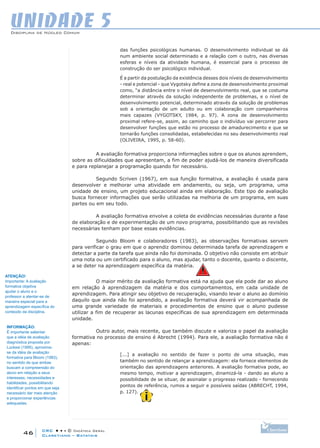 CRC • • • © Didática Geral
46
Disciplina de Núcleo Comum
Claretiano – Batatais
UNIDADE 5
das funções psicológicas humanas. O desenvolvimento individual se dá
num ambiente social determinado e a relação com o outro, nas diversas
esferas e níveis da atividade humana, é essencial para o processo de
construção do ser psicológico individual.
É a partir da postulação da existência desses dois níveis de desenvolvimento
- real e potencial - que Vygotsky define a zona de desenvolvimento proximal
como, “a distância entre o nível de desenvolvimento real, que se costuma
determinar através da solução independente de problemas, e o nível de
desenvolvimento potencial, determinado através da solução de problemas
sob a orientação de um adulto ou em colaboração com companheiros
mais capazes (VYGOTSKY, 1984, p. 97). A zona de desenvolvimento
proximal refere-se, assim, ao caminho que o indivíduo vai percorrer para
desenvolver funções que estão no processo de amadurecimento e que se
tornarão funções consolidadas, estabelecidas no seu desenvolvimento real
(OLIVEIRA, 1995, p. 58-60).
A avaliação formativa proporciona informações sobre o que os alunos aprendem,
sobre as dificuldades que apresentam, a fim de poder ajudá-los de maneira diversificada
e para replanejar a programação quando for necessário.
Segundo Scriven (1967), em sua função formativa, a avaliação é usada para
desenvolver e melhorar uma atividade em andamento, ou seja, um programa, uma
unidade de ensino, um projeto educacional ainda em elaboração. Este tipo de avaliação
busca fornecer informações que serão utilizadas na melhoria de um programa, em suas
partes ou em seu todo.
A avaliação formativa envolve a coleta de evidências necessárias durante a fase
de elaboração e de experimentação de um novo programa, possibilitando que as revisões
necessárias tenham por base essas evidências.
Segundo Bloom e colaboradores (1983), as observações formativas servem
para verificar o grau em que o aprendiz dominou determinada tarefa de aprendizagem e
detectar a parte da tarefa que ainda não foi dominada. O objetivo não consiste em atribuir
uma nota ou um certificado para o aluno, mas ajudar, tanto o docente, quanto o discente,
a se deter na aprendizagem específica da matéria.
O maior mérito da avaliação formativa está na ajuda que ela pode dar ao aluno
em relação à aprendizagem da matéria e dos comportamentos, em cada unidade de
aprendizagem. Para atingir seu objetivo de recuperação, visando levar o aluno ao domínio
daquilo que ainda não foi aprendido, a avaliação formativa deverá vir acompanhada de
uma grande variedade de materiais e procedimentos de ensino que o aluno pudesse
utilizar a fim de recuperar as lacunas específicas de sua aprendizagem em determinada
unidade.
Outro autor, mais recente, que também discute e valoriza o papel da avaliação
formativa no processo de ensino é Abrecht (1994). Para ele, a avaliação formativa não é
apenas:
[...] a avaliação no sentido de fazer o ponto de uma situação, mas
também no sentido de relançar a aprendizagem: ela fornece elementos de
orientação das aprendizagens anteriores. A avaliação formativa pode, ao
mesmo tempo, motivar a aprendizagem, dinamizá-la - dando ao aluno a
possibilidade de se situar, de assinalar o progresso realizado - fornecendo
pontos de referência, rumos a seguir e possíveis saídas (ABRECHT, 1994,
p. 127).
ATENÇÃO!
Importante: A avaliação
formativa objetiva
ajudar o aluno e o
professor a atentar-se de
maneira especial para a
aprendizagem específica do
conteúdo da disciplina.
INFORMAÇÃO:
É importante salientar
que a idéia de avaliação
diagnóstica proposta por
Luckesi (1995), aproxima-
se da idéia de avaliação
formativa para Bloom (1983),
no sentido de que ambas
buscam a compreensão do
aluno em relação a seus
interesses, necessidades e
habilidades, possibilitando
identificar pontos em que seja
necessário dar mais atenção
e proporcionar experiências
adequadas.
 