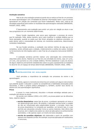 Disciplina de Núcleo Comum
© Didática Geral • • • CRC
47Batatais – Claretiano
UNIDADE 5
Avaliação somativa
Fala-se de uma avaliação somativa quando ela se realiza ao final de um processo
de ensino-aprendizagem com a finalidade de externar informações sobre o que os alunos
aprenderam em relação aos conteúdos que foram trabalhados. Neste caso, trata-se de
atividades específicas para avaliar os resultados das aprendizagens realizadas (BASSEDAS,
HUGUET, SOLE, 1999).
É basicamente uma avaliação para emitir um juízo em relação ao aluno e aos
seus progressos em um momento determinado.
Possui função reguladora, pois serve para replanejar o processo de ensino
que foi realizado. Pode, dessa maneira, servir para modificar a unidade didática que se
havia planejado, quando se avalia que não foram atingidos os objetivos previstos; ou
pode alertar sobre a necessidade de retomar, em momentos posteriores, determinados
conteúdos trabalhados.
Na sua função somativa, a avaliação visa estimar méritos de algo que já se
completou, sendo utilizada para a seleção, credenciamento e análise de custos. Consiste
no fornecimento de informações sobre o valor final de um programa instrucional (GODOY,
1996).
A avaliação somativa permite realizar uma valorização dos conhecimentos
adquiridos pelos alunos. Realiza-se ao final de uma atividade de ensino, seja um curso,
um ciclo, uma quinzena ou uma unidade didática. Permite estabelecer o grau de alcance
de alguns objetivos previamente estabelecidos sobre os quais supostamente se trabalhou
no decorrer de um espaço de tempo determinado (Bassedas, Huguet, Sole, 1999).
Instrumentos de avaliação5
Você percebeu a importância da avaliação nos processos de ensino e de
aprendizagem.
Portanto, agora é o momento de entrarmos em contato com alguns instrumentos
que poderão ajudar o educador a avaliar as competências e habilidades alcançadas pelos
educandos, a olhar a própria prática pedagógica e, também, auxiliar seus alunos no
alcance de uma aprendizagem significativa.
Prova
A prova é a mais tradicional, discutida e criticada estratégia adotada para a
avaliação dos alunos na escola.
De acordo com Libâneo (1994) e Gil (1997), as provas podem ser de diferentes
tipos, vejamos alguns:
• escrita dissertativa: nesse tipo de prova, o professor apresenta um tema a
ser desenvolvido pelo aluno. No entanto, o educador precisa tomar o cuidado
de não ser influenciado pela subjetividade durante a correção. Outro tipo
de prova dissertativa é a composta por questões; um terceiro tipo, é a que
permite aos educandos consultar livros ou outros materiais. Este último tipo
de prova, tem o objetivo de avaliar se o aluno já sabe aplicar os conhecimentos
aprendidos, e não apenas copiar um trecho do texto estudado;
• escrita de questões objetivas: são elaboradas a partir de questões com
apenas uma resposta correta. Por exemplo: as provas aplicadas em vestibulares
e concursos;
 