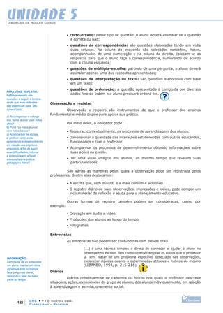 CRC • • • © Didática Geral
48
Disciplina de Núcleo Comum
Claretiano – Batatais
UNIDADE 5
• certo-errado: nesse tipo de questão, o aluno deverá assinalar se a questão
é correta ou não;
• questões de correspondência: são questões elaboradas tendo em vista
duas colunas. Na coluna da esquerda são colocados conceitos, frases,
acompanhados de uma numeração e na coluna da direita, colocam-se as
respostas para que o aluno faça a correspondência, numerando de acordo
com a coluna esquerda;
• questões de múltipla-escolha: partindo de uma pergunta, o aluno deverá
assinalar apenas uma das respostas apresentadas;
• questões de interpretação de texto: são questões elaboradas com base
em um texto;
• questões de ordenação: a questão apresentada é composta por diversos
dados fora de ordem e o aluno precisará ordená-los.
Observação e registro
Observação e registro são instrumentos de que o professor dos ensinos
fundamental e médio dispõe para apoiar sua prática.
Por meio deles, o educador pode:
• Registrar, contextualmente, os processos de aprendizagem dos alunos.
• Dimensionar a qualidade das interações estabelecidas com outros educandos,
funcionários e com o professor.
• Acompanhar os processos de desenvolvimento obtendo informações sobre
suas ações na escola.
• Ter uma visão integral dos alunos, ao mesmo tempo que revelam suas
particularidades.
São várias as maneiras pelas quais a observação pode ser registrada pelos
professores, dentre elas destacamos:
• A escrita que, sem dúvida, é a mais comum e acessível.
• O registro diário de suas observações, impressões e idéias, pode compor um
rico material de reflexão e ajuda para o planejamento educativo.
Outras formas de registro também podem ser consideradas, como, por
exemplo:
• Gravação em áudio e vídeo.
• Produções dos alunos ao longo do tempo.
• Fotografias.
Entrevistas
As entrevistas não podem ser confundidas com provas orais.
[...] é uma técnica simples e direta de conhecer e ajudar o aluno no
desempenho escolar. Tem como objetivo ampliar os dados que o professor
já tem, tratar de um problema específico detectado nas observações,
esclarecer dúvidas quanto a determinadas atitudes e hábitos do mesmo
(LIBÂNEO, 1994, p. 215-216).
Diários
Diários constituem-se de cadernos ou blocos nos quais o professor descreve
situações, ações, experiências do grupo de alunos, dos alunos individualmente, em relação
à aprendizagem e ao relacionamento social.
PARA VOCÊ REFLETIR:
Reflita a respeito das
questões a seguir, e lembre-
se de que suas reflexões
são essenciais para seu
aprendizado.
a) Recompensar o esforço
dos “bons alunos” com notas
altas?
b) Punir “os maus alunos”
com notas baixas?
c) Acompanhar os alunos
e verificar como estão
aprendendo e desenvolvendo
em relação aos objetivos
propostos, a fim de suprir
suas dificuldades, retomar
a aprendizagem e fazer
adequações na prática
pedagógica diária?
INFORMAÇÃO:
Lembre-se de ao entrevistar
um aluno, manter um clima
agradável e de confiança;
faça perguntas claras,
deixando-o falar na maior
parte do tempo.
 