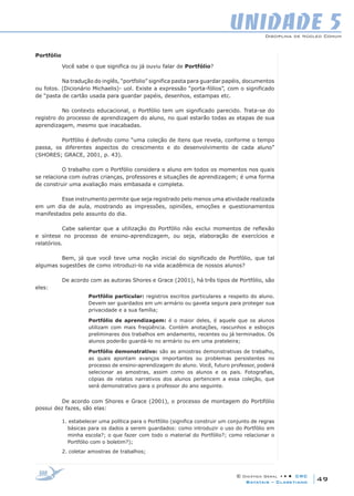 Disciplina de Núcleo Comum
© Didática Geral • • • CRC
49Batatais – Claretiano
UNIDADE 5
Portfólio
Você sabe o que significa ou já ouviu falar de Portfólio?
Na tradução do inglês, “portfolio” significa pasta para guardar papéis, documentos
ou fotos. (Dicionário Michaelis)- uol. Existe a expressão “porta-fólios”, com o significado
de “pasta de cartão usada para guardar papéis, desenhos, estampas etc.
No contexto educacional, o Portfólio tem um significado parecido. Trata-se do
registro do processo de aprendizagem do aluno, no qual estarão todas as etapas de sua
aprendizagem, mesmo que inacabadas.
Portfólio é definido como “uma coleção de itens que revela, conforme o tempo
passa, os diferentes aspectos do crescimento e do desenvolvimento de cada aluno”
(SHORES; GRACE, 2001, p. 43).
O trabalho com o Portfólio considera o aluno em todos os momentos nos quais
se relaciona com outras crianças, professores e situações de aprendizagem; é uma forma
de construir uma avaliação mais embasada e completa.
Esse instrumento permite que seja registrado pelo menos uma atividade realizada
em um dia de aula, mostrando as impressões, opiniões, emoções e questionamentos
manifestados pelo assunto do dia.
Cabe salientar que a utilização do Portfólio não exclui momentos de reflexão
e síntese no processo de ensino-aprendizagem, ou seja, elaboração de exercícios e
relatórios.
Bem, já que você teve uma noção inicial do significado de Portfólio, que tal
algumas sugestões de como introduzi-lo na vida acadêmica de nossos alunos?
De acordo com as autoras Shores e Grace (2001), há três tipos de Portfólio, são
eles:
Portfólio particular: registros escritos particulares a respeito do aluno.
Devem ser guardados em um armário ou gaveta segura para proteger sua
privacidade e a sua família;
Portfólio de aprendizagem: é o maior deles, é aquele que os alunos
utilizam com mais freqüência. Contém anotações, rascunhos e esboços
preliminares dos trabalhos em andamento, recentes ou já terminados. Os
alunos poderão guardá-lo no armário ou em uma prateleira;
Portfólio demonstrativo: são as amostras demonstrativas de trabalho,
as quais apontam avanços importantes ou problemas persistentes no
processo de ensino-aprendizagem do aluno. Você, futuro professor, poderá
selecionar as amostras, assim como os alunos e os pais. Fotografias,
cópias de relatos narrativos dos alunos pertencem a essa coleção, que
será demonstrativo para o professor do ano seguinte.
De acordo com Shores e Grace (2001), o processo de montagem do Portifólio
possui dez fazes, são elas:
1. estabelecer uma política para o Portfólio (significa construir um conjunto de regras
básicas para os dados a serem guardados: como introduzir o uso do Portfólio em
minha escola?; o que fazer com todo o material do Portfólio?; como relacionar o
Portfólio com o boletim?);
2. coletar amostras de trabalhos;
 