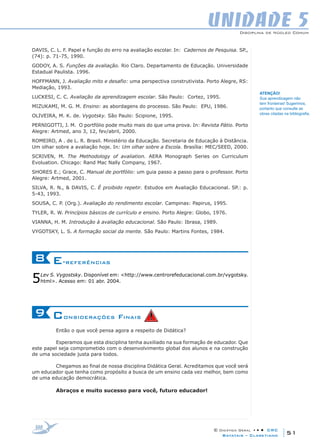 Disciplina de Núcleo Comum
© Didática Geral • • • CRC
51Batatais – Claretiano
UNIDADE 5
DAVIS, C. L. F. Papel e função do erro na avaliação escolar. In: Cadernos de Pesquisa. SP.,
(74): p. 71-75, 1990.
GODOY, A. S. Funções da avaliação. Rio Claro. Departamento de Educação. Universidade
Estadual Paulista. 1996.
HOFFMANN, J. Avaliação mito e desafio: uma perspectiva construtivista. Porto Alegre, RS:
Mediação, 1993.
LUCKESI, C. C. Avaliação da aprendizagem escolar. São Paulo: Cortez, 1995.
MIZUKAMI, M. G. M. Ensino: as abordagens do processo. São Paulo: EPU, 1986.
OLIVEIRA, M. K. de. Vygotsky. São Paulo: Scipione, 1995.
PERNIGOTTI, J. M. O portfólio pode muito mais do que uma prova. In: Revista Pátio. Porto
Alegre: Artmed, ano 3, 12, fev/abril, 2000.
ROMEIRO, A . de L. R. Brasil. Ministério da Educação. Secretaria de Educação à Distância.
Um olhar sobre a avaliação hoje. In: Um olhar sobre a Escola. Brasília: MEC/SEED, 2000.
SCRIVEN, M. The Methodology of avaliation. AERA Monograph Series on Curriculum
Evoluation. Chicago: Rand Mac Nally Company, 1967.
SHORES E.; Grace, C. Manual de portfólio: um guia passo a passo para o professor. Porto
Alegre: Artmed, 2001.
SILVA, R. N., & DAVIS, C. É proibido repetir. Estudos em Avaliação Educacional. SP.: p.
5-43, 1993.
SOUSA, C. P. (Org.). Avaliação do rendimento escolar. Campinas: Papirus, 1995.
TYLER, R. W. Princípios básicos de currículo e ensino. Porto Alegre: Globo, 1976.
VIANNA, H. M. Introdução à avaliação educacional. São Paulo: Ibrasa, 1989.
VYGOTSKY, L. S. A formação social da mente. São Paulo: Martins Fontes, 1984.
E-referências8
5Lev S. Vygostsky. Disponível em: <http://www.centrorefeducacional.com.br/vygotsky.
html>. Acesso em: 01 abr. 2004.
Considerações Finais9
Então o que você pensa agora a respeito de Didática?
Esperamos que esta disciplina tenha auxiliado na sua formação de educador. Que
este papel seja comprometido com o desenvolvimento global dos alunos e na construção
de uma sociedade justa para todos.
Chegamos ao final de nossa disciplina Didática Geral. Acreditamos que você será
um educador que tenha como propósito a busca de um ensino cada vez melhor, bem como
de uma educação democrática.
Abraços e muito sucesso para você, futuro educador!
ATENÇÃO!
Sua aprendizagem não
tem fronteiras! Sugerimos,
portanto que consulte as
obras citadas na bibliografia.
 