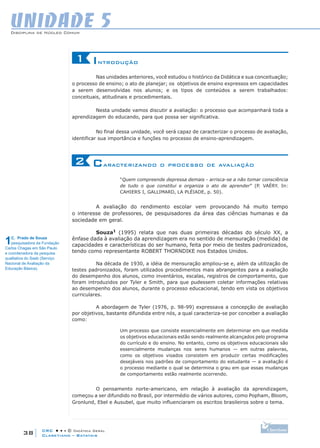 CRC • • • © Didática Geral
38
Disciplina de Núcleo Comum
Claretiano – Batatais
UNIDADE 5
Introdução1
Nas unidades anteriores, você estudou o histórico da Didática e sua conceituação;
o processo de ensino; o ato de planejar; os objetivos de ensino expressos em capacidades
a serem desenvolvidas nos alunos; e os tipos de conteúdos a serem trabalhados:
conceituais, atitudinais e procedimentais.
Nesta unidade vamos discutir a avaliação: o processo que acompanhará toda a
aprendizagem do educando, para que possa ser significativa.
No final dessa unidade, você será capaz de caracterizar o processo de avaliação,
identificar sua importância e funções no processo de ensino-aprendizagem.
Caracterizando o processo de avaliação2
“Quem compreende depressa demais - arrisca-se a não tomar consciência
de tudo o que constitui e organiza o ato de aprender” (P. VAÉRY. In:
Cahiers I, Gallimard, La Pléiade, p. 50).
A avaliação do rendimento escolar vem provocando há muito tempo
o interesse de professores, de pesquisadores da área das ciências humanas e da
sociedade em geral.
Souza1
(1995) relata que nas duas primeiras décadas do século XX, a
ênfase dada à avaliação da aprendizagem era no sentido de mensuração (medida) de
capacidades e características do ser humano, feita por meio de testes padronizados,
tendo como representante ROBERT THORNDIKE nos Estados Unidos.
Na década de 1930, a idéia de mensuração ampliou-se e, além da utilização de
testes padronizados, foram utilizados procedimentos mais abrangentes para a avaliação
do desempenho dos alunos, como inventários, escalas, registros de comportamento, que
foram introduzidos por Tyler e Smith, para que pudessem coletar informações relativas
ao desempenho dos alunos, durante o processo educacional, tendo em vista os objetivos
curriculares.
A abordagem de Tyler (1976, p. 98-99) expressava a concepção de avaliação
por objetivos, bastante difundida entre nós, a qual caracteriza-se por conceber a avaliação
como:
Um processo que consiste essencialmente em determinar em que medida
os objetivos educacionais estão sendo realmente alcançados pelo programa
do currículo e do ensino. No entanto, como os objetivos educacionais são
essencialmente mudanças nos seres humanos — em outras palavras,
como os objetivos visados consistem em produzir certas modificações
desejáveis nos padrões de comportamento do estudante — a avaliação é
o processo mediante o qual se determina o grau em que essas mudanças
de comportamento estão realmente ocorrendo.
O pensamento norte-americano, em relação à avaliação da aprendizagem,
começou a ser difundido no Brasil, por intermédio de vários autores, como Popham, Bloom,
Gronlund, Ebel e Ausubel, que muito influenciaram os escritos brasileiros sobre o tema.
1C. Prado de Souza
pesquisadora da Fundação
Carlos Chagas em São Paulo
e coordenadora da pesquisa
qualitativa do Saeb (Serviço
Nacional de Avaliação da
Educação Básica).
 