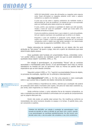 CRC • • • © Didática Geral
40
Disciplina de Núcleo Comum
Claretiano – Batatais
UNIDADE 5
JUÍZO DE QUALIDADE: juízos são afirmações ou negações sobre alguma
coisa. Essas afirmações ou negações poderão incidir sobre o aspecto
substantivo ou adjetivo da realidade.
O juízo que se faz sobre o aspecto substantivo da realidade recebe a
denominação de “juízo de existência” na medida em que a sua expressão
pode ser justificada pelos dados empíricos da realidade.
O juízo, porém, que expressa a qualidade do objeto que está ajuizado,
recebe o nome de “juízo de qualidade” , desde que incida sobre uma
realidade atribuída ao objeto.
O juízo de existência, pretende dizer o que o objeto é; o juízo de qualidade,
tem por objetivo expressar uma qualidade que se atribui a um objeto.
Enquanto o juízo de existência é produzido numa relação direta do
sujeito com o objeto, o juízo de qualidade é produzido por um processo
comparativo entre o objeto que está sendo ajuizado e um determinado
“padrão ideal de julgamento (LUCKESI, 1995, p. 69).
Dados relevantes da realidade: a qualidade de um objeto não lhe será
atribuída ao “bel prazer” de quem o julga, mas sim a partir de caracteres que esse
determinado objeto possua.
Essa qualidade está fundada em propriedades físicas, entendidas como:
“um caráter efetivo e objetivo da realidade a partir do qual se pode estabelecer a
qualidade desse objeto” (LUCKESI, 1995, p. 70).
Em relação à aprendizagem, as propriedades “físicas” são as condutas
aprendidas e manifestadas pelos alunos. A sua aprendizagem será mais ou menos
satisfatória na medida em que se aproximar mais ou menos do padrão ideal da
expectativa que se tem dessas condutas.
Segundo Luckesi (1995, p. 71), “suprimir as propriedades físicas do objeto,
no processo de avaliação, significa cair no arbitrário indevidamente”.
Léa Depresbiteres3
(1995, p. 51) faz uma pequena e clara explicação
sobre o que Luckesi fala a respeito dos dados relevantes da realidade:
Luckesi enfatiza a importância do critério, dizendo que a avaliação não poderá
ser praticada sobre dados inventados pelo sujeito, sob pena de nada estar avaliando ou,
pior ainda, estar enganando a si mesmo e aos outros.
Ainda conforme Luckesi, o juízo valorativo faz-se de maneira comparativa, ou
seja, a realidade que está sendo avaliada é confrontada com um padrão de comportamento
que se julgaria ideal para ela.
Porém não existe um padrão ideal sempre fixo. Ele modifica-se conforme as
necessidades dos seres humanos situados no espaço e no tempo. O padrão deve, pois,
ser consciente e explícito.
TOMADA DE DECISÃO: em relação à avaliação da aprendizagem, essa
tomada de decisão se refere à decisão do que fazer com o aluno, quando
a sua aprendizagem se manifesta satisfatóriamente. Se não houver uma
decisão sobre isso, o ato de avaliar não completou o seu ciclo constitutivo.
3Léa Depresbiteres é autora do
livro Avaliação em três atos, da
Editora Senac.
 