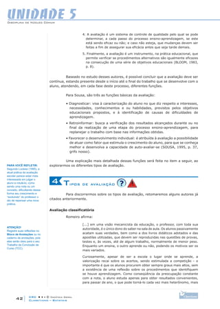 CRC • • • © Didática Geral
42
Disciplina de Núcleo Comum
Claretiano – Batatais
UNIDADE 5
4. A avaliação é um sistema de controle de qualidade pelo qual se pode
determinar, a cada passo do processo ensino-aprendizagem, se este
está sendo eficaz ou não; e caso não esteja, que mudanças devem ser
feitas a fim de assegurar sua eficácia antes que seja tarde demais.
5. Finalmente, a avaliação é um instrumento, na prática educacional, que
permite verificar se procedimentos alternativos são igualmente eficazes
na consecução de uma série de objetivos educacionais (BLOOM, 1983,
p. 8).
Baseado no estudo desses autores, é possível concluir que a avaliação deve ser
contínua, estando presente desde o início até o final do trabalho que se desenvolve com o
aluno, atendendo, em cada fase deste processo, diferentes funções.
Para Sousa, são três as funções básicas da avaliação:
• Diagnosticar: visa à caracterização do aluno no que diz respeito a interesses,
necessidades, conhecimentos e ou habilidades, previstos pelos objetivos
educacionais propostos, e à identificação de causas de dificuldades de
aprendizagem.
• Retroinformar: busca a verificação dos resultados alcançados durante ou no
final da realização de uma etapa do processo ensino-aprendizagem, para
replanejar o trabalho com base nas informações obtidas.
• Favorecer o desenvolvimento individual: é atribuída à avaliação a possibilidade
de atuar como fator que estimula o crescimento do aluno, para que se conheça
melhor e desenvolva a capacidade de auto-avaliar-se (SOUSA, 1995, p. 37,
grifo nosso).
Uma explicação mais detalhada dessas funções será feita no item a seguir, ao
explorarmos os diferentes tipos de avaliação.
Tipos de avaliação4
Para discorrermos sobre os tipos de avaliação, retomaremos alguns autores já
citados anteriormente.
Avaliação classificatória
Romeiro afirma:
[...] em uma visão mecanicista da educação, o professor, com toda sua
autoridade, é o único dono do saber na sala de aula. Os alunos passivamente
acatam suas verdades, bem como a dos livros didáticos adotados e das
apostilas utilizadas, que devem ser reproduzidas nas questões de provas,
testes e, às vezes, até de algum trabalho, normalmente de menor peso.
Enquanto um ensina, o outro aprende ou não, podendo os motivos ser os
mais variados.
Curiosamente, apesar de ser a escola o lugar onde se aprende, a
valorização recai sobre os acertos, sendo estimulada a competição - o
importante é que os alunos procurem obter sempre graus mais altos, sem
a existência de uma reflexão sobre os procedimentos que identifiquem
se houve aprendizagem. Como conseqüência da preocupação constante
com a nota, o aluno estuda apenas para obter resultados convenientes,
para passar de ano, o que pode torná-lo cada vez mais heterônomo, mais
PARA VOCÊ REFLETIR:
Segundo Luckesi (1995), a
atual prática da avaliação
escolar parece estar mais
interessada em julgar o
aluno e rotulá-lo, como
sendo uma nota ou um
conceito, dificultando dessa
forma seu crescimento e
“excluindo” do professor o
ato de repensar uma nova
prática.
ATENÇÃO!
Registre suas reflexões no
Bloco de Anotações ou no
caderno de anotações, pois
elas serão úteis para o seu
Trabalho de Conclusão de
Curso (TCC).
 
