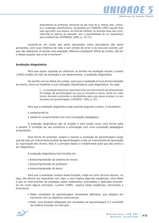 Disciplina de Núcleo Comum
© Didática Geral • • • CRC
43Batatais – Claretiano
UNIDADE 5
dependente do professor, deixando de dar tudo de si. Nesse caso, utiliza-
se a avaliação classificatória, comparada por GANDIN (1987) àquela feita
pelo agricultor que separa, ao final da colheita, as laranjas boas das ruins,
referindo-se apenas ao passado, sem a possibilidade de um diagnóstico
para melhorá-las (ROMEIRO, 2000, p. 72-73).
Levando-se em conta que tanto educandos como educadores são seres
pensantes, com suas histórias de vida e com direito de errar e de procurar acertar, por
que não adotamos na escola uma avaliação reflexiva e dialógica? Afinal de contas, não diz
o ditado popular que errar é humano?
Avaliação diagnóstica
Para que sejam supridas as carências no âmbito da avaliação escolar, Luckesi
(1995) propõe um tipo de avaliação a ser desenvolvida: a avaliação diagnóstica.
De acordo com as idéias de Luckesi, para que a avaliação sirva à democratização
do ensino, deve-se modificar a sua utilização classificatória, para diagnóstica. Ou seja:
[...] a avaliação deverá ser assumida como um instrumento de compreensão
do estágio de aprendizagem em que se encontra o aluno, tendo em vista
tomar decisões suficientes e satisfatórias para que possa avançar no seu
processo de aprendizagem (LUCKESI, 1995, p. 81).
Para que a avaliação diagnóstica seja possível segundo Luckesi, é necessário:
• compreendê-la;
• realizá-la comprometida com uma concepção pedagógica.
A avaliação diagnóstica não se propõe e nem existe como uma forma solta
e isolada. É condição de sua existência a articulação com uma concepção pedagógica
progressista.
Essa forma de entender, propor e realizar a avaliação da aprendizagem exige
que ela seja um instrumento auxiliar da aprendizagem e não um instrumento de aprovação
ou reprovação dos alunos. Este é o princípio básico e fundamental para que ela venha a
ser diagnóstica.
A avaliação diagnóstica terá funções de:
• Autocompreensão do sistema de ensino.
• Autocompreensão do professor.
• Autocompreensão do aluno.
Para que a avaliação cumpra essas funções, exige-se certo recurso técnico, ou
seja, ela deverá ser executada com rigor, o que implica algumas exigências. Uma delas
é que os instrumentos da avaliação sejam elaborados, executados e aplicados levando-
se em conta alguns princípios. Luckesi (1995) explica essas exigências, recorrendo a
Grounlund:
• Medir resultados de aprendizagem claramente definidos, que estejam em
harmonia com os objetivos instrucionais.
• Medir uma amostra adequada dos resultados de aprendizagem e o conteúdo
da matéria incluída na instrução.
 
