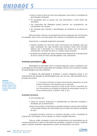 CRC • • • © Didática Geral
44
Disciplina de Núcleo Comum
Claretiano – Batatais
UNIDADE 5
• Conter os tipos de itens que são mais adequados, para medir os resultados de
aprendizagem desejados.
• Ser planejados para se ajustar aos usos particulares a serem feitos dos
resultados.
• Ser construídos tão fidedignos quanto possível: em conseqüência, ser
interpretados com cautela.
• Ser utilizados para melhorar a aprendizagem do estudante e do sistema de
ensino.
Esses princípios implicam um planejamento técnico adequado dos instrumentos
de avaliação, assim como uma elaboração clara, objetiva e conseqüente das questões.
Dessa forma, a avaliação diagnóstica pressupõe:
• material coletado por meio dos vários instrumentos de avaliação, para que
sejam analisados com rigor científico pelo professor, tendo como principal
objetivo não a aprovação ou a reprovação dos alunos, mas sim procurar
compreender o processo do aluno e o avançar desse processo;
• resultados da avaliação que sejam utilizados para diagnosticar a situação atual
do aluno, tendo em vista suas dificuldades e seu crescimento.
Avaliação participativa
Participativo é entendido como a conduta segundo a qual o professor, com
a utilização de instrumentos adequados de avaliação, discute com os alunos o estado
de aprendizagem que eles atingiram.
O objetivo da participação é professor e alunos chegarem juntos a um
entendimento da situação de aprendizagem que, por sua vez, está articulado com o
processo de ensino
[...] se fossem cumpridos os ditames da perspectiva diagnóstica, de certa
maneira estaríamos instrumentados para a superação
[...] pois, estaríamos superando o modo de agir comum e autoritário que
vem atravessando as atividades de avaliação da aprendizagem escolar, de
forma antidemocrática” (LUCKESI, 1995, p. 84).
Avaliação formativa
É uma avaliação que:
• realiza de maneira progressiva e paralelamente às diferentes situações e
atividades que se desenvolvem.
• possui mais sentido e importância na questão educativa, pois permite modificar
a intervenção baseada nas informações que se obtêm nas próprias atividades
da aula.
A avaliação formativa insere-se no processo educativo e tem a finalidade de
proporcionar informações a fim de ajustar ou mudar a atuação educativa.
Trata-se, então, de adaptar o ensino às características e às necessidades que as
crianças apresentam no decorrer das diferentes atividades: enquanto se ensina, enquanto
jogam, enquanto trabalham especialmente a partir da observação e da escuta.
ATENÇÃO!
Para ampliar seus
conhecimentos sobre a
avaliação, acesse um site
de busca, digite no campo
da palavra chave o termo
“avaliação”.
 