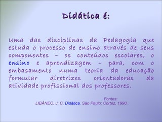 Didática é: Uma das disciplinas da Pedagogia que estuda o processo de ensino através de seus componentes – os conteúdos escolares, o  ensino  e aprendizagem – para, com o embasamento numa teoria da educação formular diretrizes orientadoras da atividade profissional dos professores. Fontes: LIBÂNEO, J. C.  Didática . São Paulo: Cortez, 1990. 