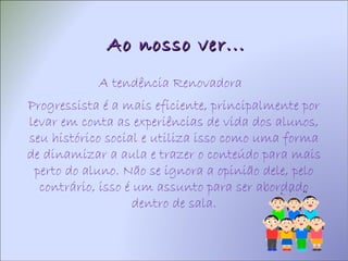 Ao nosso ver... A tendência  Renovadora  Progressista é a mais eficiente, principalmente por levar em conta as experiências de vida dos alunos, seu histórico social e utiliza isso como uma forma de dinamizar a aula e trazer o conteúdo para mais perto do aluno. Não se ignora a opinião dele, pelo contrário, isso é um assunto para ser abordado dentro de sala. 