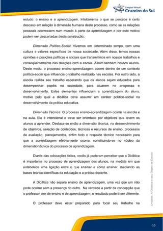 10
Unidade:
A
Didática
e
seu
Objeto
de
Estudo
estudo: o ensino e a aprendizagem. Infelizmente o que se percebe é certo
descaso em relação à dimensão humana deste processo, como se as relações
pessoais ocorressem num mundo à parte da aprendizagem e por este motivo
podem ser descartadas desta construção.
Dimensão Político-Social: Vivemos em determinado tempo, com uma
cultura e valores específicos de nossa sociedade. Além disso, temos nossas
opiniões e posições políticas e sociais que transmitimos em nossos trabalhos e
conseqüentemente nas relações com a escola. Assim também nossos alunos.
Deste modo, o processo ensino-aprendizagem ocorre dentro de um contexto
político-social que influencia o trabalho realizado nas escolas. Por outro lado, a
escola realiza seu trabalho esperando que os alunos sejam educados para
desempenhar papéis na sociedade, para atuarem no progresso e
desenvolvimento. Estes elementos influenciam a aprendizagem do aluno,
motivo pelo qual a didática deve assumir um caráter político-social no
desenvolvimento da prática educativa.
Dimensão Técnica: O processo ensino-aprendizagem ocorre na escola e
na aula. Ele é intencional e deve ser orientado por objetivos que levem os
alunos a aprender. Destaca-se então a dimensão técnica, no desenvolvimento
de objetivos, seleção de conteúdos, técnicas e recursos de ensino, processos
de avaliação, planejamentos, enfim todo o respaldo técnico necessário para
que a aprendizagem efetivamente ocorra, constituindo-se no núcleo da
dimensão técnica do processo de aprendizagem.
Diante das colocações feitas, vocês já puderam perceber que a Didática
é importante no processo de aprendizagem dos alunos, na medida em que
estabelece uma ligação entre o que ensinar e como ensinar, mediando as
bases teórico-científicas da educação e a prática docente.
A Didática não separa ensino de aprendizagem, uma vez que um não
pode ocorrer sem a presença do outro. Na verdade a partir da concepção que
o professor tem de ensino e de aprendizagem, o resultado poderá ser diferente.
O professor deve estar preparado para focar seu trabalho na
 