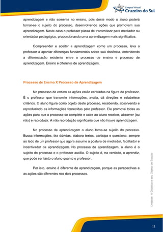 11
Unidade:
A
Didática
e
seu
Objeto
de
Estudo
aprendizagem e não somente no ensino, pois deste modo o aluno poderá
tornar-se o sujeito do processo, desenvolvendo ações que promovam sua
aprendizagem. Neste caso o professor passa de transmissor para mediador ou
orientador pedagógico, proporcionando uma aprendizagem mais significativa.
Compreender e aceitar a aprendizagem como um processo, leva o
professor a apontar diferenças fundamentais sobre sua docência, entendendo
a diferenciação existente entre o processo de ensino e processo de
aprendizagem. Ensino é diferente de aprendizagem.
Processo de Ensino X Processo de Aprendizagem
No processo de ensino as ações estão centradas na figura do professor.
É o professor que transmite informações, avalia, dá direções e estabelece
critérios. O aluno figura como objeto deste processo, recebendo, absorvendo e
reproduzindo as informações fornecidas pelo professor. Ele promove todas as
ações para que o processo se complete e cabe ao aluno receber, absorver (ou
não) e reproduzir. A não reprodução significaria que não houve aprendizagem.
No processo de aprendizagem o aluno torna-se sujeito do processo.
Busca informações, tira dúvidas, elabora textos, participa e questiona, sempre
ao lado de um professor que agora assume a postura de mediador, facilitador e
incentivador da aprendizagem. No processo de aprendizagem, o aluno é o
sujeito do processo e o professor auxilia. O sujeito é, na verdade, o aprendiz,
que pode ser tanto o aluno quanto o professor.
Por isto, ensino é diferente de aprendizagem, porque as perspectivas e
as ações são diferentes nos dois processos.
 