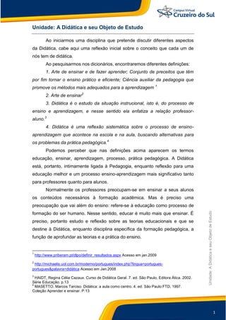 1
Unidade:
A
Didática
e
seu
Objeto
de
Estudo
Unidade: A Didática e seu Objeto de Estudo
Ao iniciarmos uma disciplina que pretende discutir diferentes aspectos
da Didática, cabe aqui uma reflexão inicial sobre o conceito que cada um de
nós tem de didática.
Ao pesquisarmos nos dicionários, encontraremos diferentes definições:
1. Arte de ensinar e de fazer aprender; Conjunto de preceitos que têm
por fim tornar o ensino prático e eficiente; Ciência auxiliar da pedagogia que
promove os métodos mais adequados para a aprendizagem 1
2. Arte de ensinar2
3. Didática é o estudo da situação instrucional, isto é, do processo de
ensino e aprendizagem, e nesse sentido ela enfatiza a relação professor-
aluno.3
4. Didática é uma reflexão sistemática sobre o processo de ensino-
aprendizagem que acontece na escola e na aula, buscando alternativas para
os problemas da prática pedagógica.4
Podemos perceber que nas definições acima aparecem os termos
educação, ensinar, aprendizagem, processo, prática pedagógica. A Didática
está, portanto, intimamente ligada à Pedagogia, enquanto reflexão para uma
educação melhor e um processo ensino-aprendizagem mais significativo tanto
para professores quanto para alunos.
Normalmente os professores preocupam-se em ensinar a seus alunos
os conteúdos necessários à formação acadêmica. Mas é preciso uma
preocupação que vai além do ensino: refere-se à educação como processo de
formação do ser humano. Nesse sentido, educar é muito mais que ensinar. É
preciso, portanto estudo e reflexão sobre as teorias educacionais e que se
destine à Didática, enquanto disciplina específica da formação pedagógica, a
função de aprofundar as teorias e a prática do ensino.
1
http://www.priberam.pt/dlpo/definir_resultados.aspx Acesso em jan.2009
2
http://michaelis.uol.com.br/moderno/portugues/index.php?lingua=portugues-
portugues&palavra=didática Acesso em Jan.2008
3
HAIDT, Regina Célia Cazaux. Curso de Didática Geral. 7. ed. São Paulo, Editora Ática. 2002.
Série Educação. p.13
4
MASETTO, Marcos Tarciso. Didática: a aula como centro. 4. ed. São Paulo:FTD, 1997.
Coleção Aprender e ensinar. P.13
 