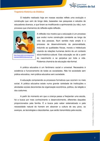 2
Unidade:
A
Didática
e
seu
Objeto
de
Estudo
Trajetória Histórica da Didática
O trabalho realizado hoje em nossas escolas reflete uma evolução e
construção que vem de longa data, baseadas nas pesquisas e estudos de
educadores diversos, e que foram se modificando e aprimorando (ou não), num
processo que chamamos de reflexão-ação-reflexão.
A reflexão nos mostra que a educação é um processo
que evolui numa construção constante ao longo da
vida das pessoas. Num sentido mais amplo é o
processo de desenvolvimento da personalidade,
incluindo as qualidades físicas, morais e intelectuais
visando às relações humanas dentro de um contexto
sócio-histórico-cultural. Esta educação se dá a partir
do nascimento e se perpetua por toda a vida.
Podemos chamá-la de educação não-formal.
A prática educativa é um fenômeno social e universal. Necessária à
existência e funcionamento de todas as sociedades. Não há sociedade sem
prática educativa, nem prática educativa sem sociedade.
A educação compreende os processos formativos que ocorrem no meio
social. A prática educativa existe numa grande variedade de instituições e
atividades sociais decorrentes da organização econômica, política, da religião e
dos costumes.
A partir do momento em que a criança passa a freqüentar uma escola,
há a busca por mais conhecimento e desenvolvimento, diferentes daqueles
proporcionados pela família. É a busca pelo saber sistematizado e pela
necessidade natural do homem em absorver a cultura de seu povo, os
avanços, as tecnologias e descobertas, que serão transmitidos pela escola.
http://www.talk2.com.br/wpcontent
/uploads/2009/01/educacao1.jpg
 