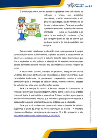 3
Unidade:
A
Didática
e
seu
Objeto
de
Estudo
É a educação formal, que na escola se apresenta como um sistema de
instrução e ensino com propósitos
intencionais, práticas sistematizadas e alto
grau de organização, ligado intimamente as
demais práticas sociais. Para que se realize
o processo educativo, é preciso dar-lhe uma
orientação sobre as finalidades e os
meios da sua realização, conforme opções
que se façam quanto ao tipo de homem que
se deseja formar e do tipo de sociedade que
se aspira.
Este processo voltado para a educação, onde quer que ocorra, é sempre
contextualizado social e politicamente. A prática educativa e especialmente os
objetivos e conteúdos de ensino e trabalho docente estão determinados por
fins e exigências sociais, políticas e ideológicas. O reconhecimento do papel
político do trabalho docente implica a luta pela modificação dessas relações de
poder.
A escola deve, portanto, na figura do professor, assegurar aos alunos
um sólido domínio de conhecimentos e habilidades, o desenvolvimento de suas
capacidades intelectuais, de pensamento independente, criativo e critico,
contribuindo para a formação de cidadãos ativos, criativos e críticos, capazes
de participar nas lutas pelas transformações sociais.
Será que sempre foi assim? A Didática sempre foi instrumento de
reflexão e construção da aprendizagem? A forma como se concebe a Didática
hoje está ligada à sua história e suas raízes. Existem também alguns pontos
em seu desenvolvimento histórico que mostram a preocupação de teóricos e
pesquisadores quanto a real contribuição da Didática para a educação.
Para que você conheça um pouco mais sobre a história da didática,
sugerimos a leitura do artigo de Amélia Domingues de Castro – A Trajetória
Histórica da Didática, especialmente das páginas 15 a 22, acessando o site
http://www.crmariocovas.sp.gov.br/amb_a.php?t=020.
 