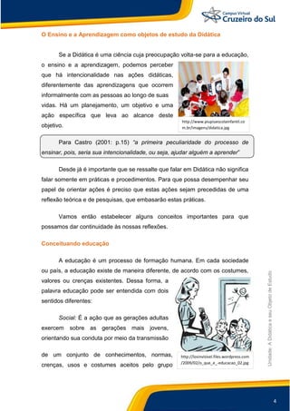4
Unidade:
A
Didática
e
seu
Objeto
de
Estudo
http://losinvisivel.files.wordpress.com
/2009/02/o_que_e_-educacao_02.jpg
O Ensino e a Aprendizagem como objetos de estudo da Didática
Se a Didática é uma ciência cuja preocupação volta-se para a educação,
o ensino e a aprendizagem, podemos perceber
que há intencionalidade nas ações didáticas,
diferentemente das aprendizagens que ocorrem
informalmente com as pessoas ao longo de suas
vidas. Há um planejamento, um objetivo e uma
ação específica que leva ao alcance deste
objetivo.
Para Castro (2001: p.15) “a primeira peculiaridade do processo de
ensinar, pois, seria sua intencionalidade, ou seja, ajudar alguém a aprender”
Desde já é importante que se ressalte que falar em Didática não significa
falar somente em práticas e procedimentos. Para que possa desempenhar seu
papel de orientar ações é preciso que estas ações sejam precedidas de uma
reflexão teórica e de pesquisas, que embasarão estas práticas.
Vamos então estabelecer alguns conceitos importantes para que
possamos dar continuidade às nossas reflexões.
Conceituando educação
A educação é um processo de formação humana. Em cada sociedade
ou país, a educação existe de maneira diferente, de acordo com os costumes,
valores ou crenças existentes. Dessa forma, a
palavra educação pode ser entendida com dois
sentidos diferentes:
Social: É a ação que as gerações adultas
exercem sobre as gerações mais jovens,
orientando sua conduta por meio da transmissão
de um conjunto de conhecimentos, normas,
crenças, usos e costumes aceitos pelo grupo
http://www.piupiuescolainfantil.co
m.br/imagens/didatica.jpg
 