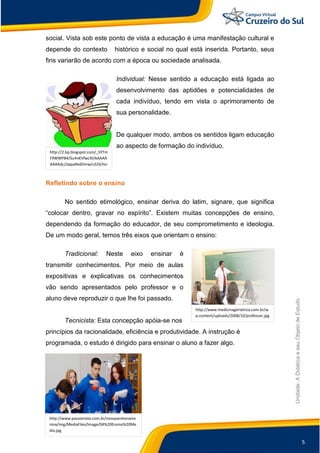 5
Unidade:
A
Didática
e
seu
Objeto
de
Estudo
http://www.medicinageriatrica.com.br/w
p-content/uploads/2008/10/professor.jpg
social. Vista sob este ponto de vista a educação é uma manifestação cultural e
depende do contexto histórico e social no qual está inserida. Portanto, seus
fins variarão de acordo com a época ou sociedade analisada.
Individual: Nesse sentido a educação está ligada ao
desenvolvimento das aptidões e potencialidades de
cada indivíduo, tendo em vista o aprimoramento de
sua personalidade.
De qualquer modo, ambos os sentidos ligam educação
ao aspecto de formação do indivíduo.
Refletindo sobre o ensino
No sentido etimológico, ensinar deriva do latim, signare, que significa
“colocar dentro, gravar no espírito”. Existem muitas concepções de ensino,
dependendo da formação do educador, de seu comprometimento e ideologia.
De um modo geral, temos três eixos que orientam o ensino:
Tradicional: Neste eixo ensinar é
transmitir conhecimentos. Por meio de aulas
expositivas e explicativas os conhecimentos
vão sendo apresentados pelo professor e o
aluno deve reproduzir o que lhe foi passado.
Tecnicista: Esta concepção apóia-se nos
princípios da racionalidade, eficiência e produtividade. A instrução é
programada, o estudo é dirigido para ensinar o aluno a fazer algo.
http://2.bp.blogspot.com/_SYTm
F9WWPB4/Su4nKVfwL9I/AAAAA
AAAAdc/JJppa9edDmw/s320/livr
o+e+menino
http://www.passionista.com.br/nossasenhorame
nina/img/MediaFiles/Image/04%20Ensino%20Me
dio.jpg
 