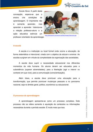 6
Unidade:
A
Didática
e
seu
Objeto
de
Estudo
Escola Nova: A partir desta
concepção, espera-se que o
ensino crie condições de
aprendizagem. O importante não
é somente aprender, mas
aprender a aprender. Valoriza-se
a relação professor-aluno e a
ação educativa estimula um
professor orientador da aprendizagem.
A escola
A escola é a instituição ou local formal onde ocorre a educação, de
forma sistemática e intencional, criada com o objetivo de educar e ensinar. As
escolas surgiram em virtude da complexidade da organização das sociedades.
A escola deve suprir a necessidade educacional nos diferentes
momentos da vida humana. Os alunos devem ser educados para a
subsistência (superar adversidades); para a libertação (agir e intervir no
contexto em que vive); para a comunicação (conscientização).
Além disso, a escola deve promover uma educação para a
transformação, que permite promover mudanças pessoais e no panorama
nacional, seja no âmbito geral, político, econômico ou educacional.
O processo de aprendizagem
A aprendizagem apresenta-se como um processo complexo. Este
processo não se refere somente à aquisição de conteúdos ou informações
necessárias durante o período escolar. È muito mais que isso.
http://destaquein.sacrahome.net/files/images//educacao.jpg
 