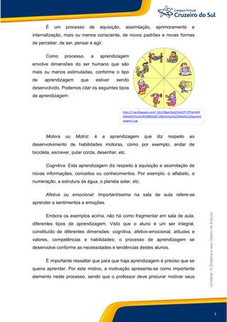 7
Unidade:
A
Didática
e
seu
Objeto
de
Estudo
É um processo de aquisição, assimilação, aprimoramento e
internalização, mais ou menos consciente, de novos padrões e novas formas
de perceber, de ser, pensar e agir.
Como processo, a aprendizagem
envolve dimensões do ser humano que são
mais ou menos estimuladas, conforme o tipo
de aprendizagem que estiver sendo
desenvolvido. Podemos citar os seguintes tipos
de aprendizagem:
Motora ou Motriz: é a aprendizagem que diz respeito ao
desenvolvimento de habilidades motoras, como por exemplo, andar de
bicicleta, escrever, pular corda, desenhar, etc.
Cognitiva: Esta aprendizagem diz respeito à aquisição e assimilação de
novas informações, conceitos ou conhecimentos. Por exemplo: o alfabeto, a
numeração, a estrutura da água, o planeta solar, etc.
Afetiva ou emocional: Importantíssima na sala de aula refere-se
aprender a sentimentos e emoções.
Embora os exemplos acima, não há como fragmentar em sala de aula,
diferentes tipos de aprendizagem. Visto que o aluno é um ser integral,
constituído de diferentes dimensões: cognitiva, afetivo-emocional, atitudes e
valores, competências e habilidades; o processo de aprendizagem se
desenvolve conforme as necessidades e tendências destes alunos.
É importante ressaltar que para que haja aprendizagem é preciso que se
queira aprender. Por este motivo, a motivação apresenta-se como importante
elemento neste processo, sendo que o professor deve procurar motivar seus
http://1.bp.blogspot.com/_QUc7RgaUQxQ/SnACP1TPPaI/AAA
AAAAAAT4/uGcRD38NDo8/S760/estilos%2520de%2520aprend
izagem1.jpg
 