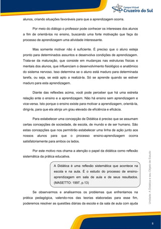 8
Unidade:
A
Didática
e
seu
Objeto
de
Estudo
alunos, criando situações favoráveis para que a aprendizagem ocorra.
Por meio do diálogo o professor pode conhecer os interesses dos alunos
a fim de orientá-los no ensino, buscando uma forte motivação que faça do
processo de aprendizagem uma atividade interessante.
Mas somente motivar não é suficiente. É preciso que o aluno esteja
pronto para determinados assuntos e desenvolva condições de aprendizagem.
Trata-se da maturação, que consiste em mudanças nas estruturas físicas e
mentais dos alunos, que influenciam o desenvolvimento fisiológico e anatômico
do sistema nervoso. Isso determina se o aluno está maduro para determinada
tarefa, ou seja, se está apto a realizá-la. Só se aprende quando se estiver
maduro para esta aprendizagem.
Diante das reflexões acima, você pode perceber que há uma estreita
relação ente o ensino e a aprendizagem. Não há ensino sem aprendizagem e
vice-versa. Isto porque o ensino existe para motivar a aprendizagem, orientá-la,
dirigi-la, para que ela atinja um grau elevado de eficiência e eficácia.
Para estabelecer uma concepção de Didática é preciso que se assumam
certas concepções de sociedade, de escola, de mundo e de ser humano. São
estas concepções que nos permitirão estabelecer uma linha de ação junto aos
nossos alunos para que o processo ensino-aprendizagem ocorra
satisfatoriamente para ambos os lados.
Por este motivo nos chama a atenção o papel da didática como reflexão
sistemática da prática educativa.
A Didática é uma reflexão sistemática que acontece na
escola e na aula. É o estudo do processo de ensino-
aprendizagem em sala de aula e de seus resultados.
(MASETTO: 1997, p.13)
Se observarmos e analisarmos os problemas que enfrentamos na
prática pedagógica, valendo-nos das teorias elaboradas para esse fim,
poderemos resolver as questões diárias da escola e da sala de aula com ajuda
 