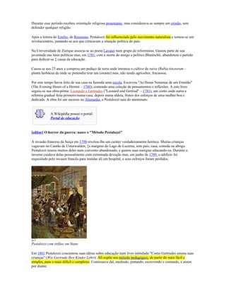 Durante esse período recebeu orientação religiosa protestante, mas considerava-se sempre um cristão, sem
defender qualquer religião.

Após a leitura do Emílio, de Rousseau, Pestalozzi foi influenciado pelo movimento naturalista e tornou-se um
revolucionário, juntando-se aos que criticavam a situação política do país.

Na Universidade de Zurique associa-se ao poeta Lavater num grupo de reformistas. Gastou parte de sua
juventude nas lutas políticas mas, em 1781, com a morte do amigo e político Bluntschli, abandonou o partido
para dedicar-se à causa da educação.

Casou-se aos 23 anos e comprou um pedaço de terra onde intentou o cultivo de ruiva (Rubia tinctorum –
planta herbácea de onde se pretendia tirar um corante) mas, não sendo agricultor, fracassou.

Por este tempo havia feito de sua casa na fazenda uma escola. Escreveu "As Horas Noturnas de um Ermitão"
(The Evening Hours of a Hermit – 1780), contendo uma coleção de pensamentos e reflexões. A este livro
seguiu-se sua obra-prima: Leonardo e Gertrudes ("Leonard und Gertrud" – 1781), um conto onde narra a
reforma gradual feita primeiro numa casa, depois numa aldeia, frutos dos esforços de uma mulher boa e
dedicada. A obra foi um sucesso na Alemanha, e Pestalozzi saiu do anonimato


            A Wikipédia possui o portal:
            Portal de educação


[editar] O horror da guerra: nasce o "Método Pestalozzi"

A invasão francesa da Suíça em 1798 revelou-lhe um caráter verdadeiramente heróico. Muitas crianças
vagavam no Cantão de Unterwalden, às margens do Lago de Lucerna, sem pais, casa, comida ou abrigo.
Pestalozzi reuniu muitos deles num convento abandonado, e gastou suas energias educando-os. Durante o
inverno cuidava delas pessoalmente com extremada devoção mas, em junho de 1799, o edifício foi
requisitado pelo invasor francês para instalar ali um hospital, e seus esforços foram perdidos.




Pestalozzi com órfãos em Stans

Em 1801 Pestalozzi concentrou suas idéias sobre educação num livro intitulado "Como Gertrudes ensina suas
crianças" (Wie Gertrude Ihre Kinder Lehrt). Ali expõe seu método pedagógico, de partir do mais fácil e
simples, para o mais difícil e complexo. Continuava daí, medindo, pintando, escrevendo e contando, e assim
por diante.
 