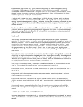 O homem como espécie, como povo não se submete ao poder como ser moral, nem tampouco entra na
sociedade e na cidadania para servir a Deus ou amar ao próximo. Ele entra na sociedade e no estado de
cidadania para tornar sua vida mais alegre e para gozar tudo o que seu ser animal e sensorial tem que gozar e
para que seus dias sobre a terra transcorram satisfeitos e tranqüilos. O direito social não é assim um direito
moral, mas apenas uma modificação do direito animal. ( …)

O poder só pode exigir de mim que eu seja um homem social. Ele não pode exigir que eu seja um homem
moral. Se eu o sou, sou-o para mim e não para ele. O poder só pode exigir de mim que eu seja um homem
moral na medida em que ele mesmo o seja, isto é, se ele não for poder, não se comportar como poder. Só pode
exigir de mim, se ele viver a força de sua divindade, não para ser servido, mas para servir e dar a vida para a
redenção de muitos. (…)

Simples satisfação é a cota do estado natural. Esperança é a cota do estado social. Não pode ser diferente: toda
a estrutura da vida social repousa em representações que basicamente não existem – ela é uma representação.
Propriedade, lucro, profissão, autoridade, leis são meios artificiais para satisfazerem minha natureza animal
pela escassez de liberdade animal. (…)

Estado moral

Se eu alcançar na minha condição e na profissão tudo o que eu posso alcançar, se minha felicidade está
garantida pelo direito, em suma, se eu, no pleno sentido da palavra, for um cidadão e se a palavra de meu país,
liberdade – liberdade –, soasse novamente na boca dos homens honestos e felizes, estaria eu então satisfeito
no meu íntimo? Deveria pensar que sim, mas não é verdade (…), o direito social não me satisfaz, o estado
social não me realiza, não posso permanecer tranqüilo sobre o fundamento da minha formação civil, como
não posso permanecer no mero prazer sensual e animal – sou , em todo o caso, através dessa formação,
emudecido; na minha alma entraram desconfiança, sinuosidade e intranqüilidade, que nenhum direito social
pode desfazer. (…)

Se eu te declaro animal no envoltório do teu nascimento, não coloco o objetivo da tua perfeição nos limites do
invólucro da tua origem. Vejo o interior do teu ser como divino, assim como o ser interior da minha natureza
(…). Se o homem planta uma árvore ou uma flor, ele a enterra no solo, põe esterco na raiz e a cobre de terra.
Mas o que ele faz com tudo isso ao ser íntimo da flor? O material, através do qual a semente se desenvolve, é
em toda a natureza infinitamente de menor valor que a semente em si. (…)

Logo vi que as circunstâncias fazem o homem, mas vi também que o homem faz as circunstâncias, tem uma
força em si mesmo que pode conduzir de várias maneiras, segundo sua vontade. (…)

Como obra da natureza, sinto-me livre no mundo para fazer o que me agrada e me sinto no direito de fazer o
que me serve.

Como obra da espécie, sinto-me no mundo atado a relações e contratos, fazendo e suportando o que essas
relações me prescrevem como dever.

Como obra de mim mesmo, sinto-me livre do egoísmo da minha natureza animal e das minhas relações
sociais, e ao mesmo tempo no direito e no dever de fazer o que me santifica e o que santifica o meu ambiente.
(…)

Como obra da natureza, sou um animal perfeito. Como obra de mim mesmo, esforço-me pela perfeição.
Como obra da espécie, procuro me tranqüilizar num ponto sobre o qual a perfeição de mim mesmo não é
possível.

A natureza fez a sua obra inteira, assim também faze a tua.

Reconhece-te a ti mesmo e constrói a obra do teu enobrecimento sobre a consciência profunda de tua natureza
animal, mas também com a consciência completa da tua força interior de viver divinamente no meio dos laços
da carne.
 