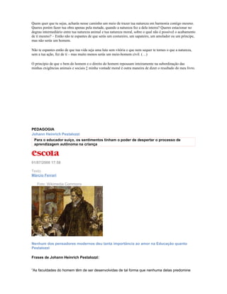 Quem quer que tu sejas, acharás nesse caminho um meio de trazer tua natureza em harmonia contigo mesmo.
Queres porém fazer tua obra apenas pela metade, quando a natureza fez a dela inteira? Queres estacionar no
degrau intermediário entre tua natureza animal e tua natureza moral, sobre o qual não é possível o acabamento
de ti mesmo? – Então não te espantes de que serás um costureiro, um sapateiro, um amolador ou um príncipe,
mas não serás um homem.

Não te espantes então de que tua vida seja uma luta sem vitória e que nem sequer te tornes o que a natureza,
sem a tua ação, fez de ti – mas muito menos serás um meio-homem civil. (…)

O princípio de que o bem do homem e o direito do homem repousam inteiramente na subordinação das
minhas exigências animais e sociais à minha vontade moral é outra maneira de dizer o resultado do meu livro.




PEDAGOGIA
Johann Heinrich Pestalozzi
 Para o educador suíço, os sentimentos tinham o poder de despertar o processo de
 aprendizagem autônoma na criança



01/07/2008 17:58

Texto
Márcio Ferrari

   Foto: Wikimedia Commons




Nenhum dos pensadores modernos deu tanta importância ao amor na Educação quanto
Pestalozzi

Frases de Johann Heinrich Pestalozzi:


“As faculdades do homem têm de ser desenvolvidas de tal forma que nenhuma delas predomine
 