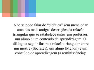 Não se pode falar de “didática” sem mencionar
uma das mais antigas descrições da relação
triangular que se estabelece entre um professor,
um aluno e um conteúdo de aprendizagem. O
diálogo a seguir ilustra a relação triangular entre
um mestre (Sócrates), um aluno (Menon) e um
conteúdo de aprendizagem (a reminiscência):

 