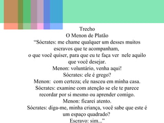 Trecho
O Menon de Platão
“Sócrates: me chame qualquer um desses muitos
escravos que te acompanham,
o que você quiser, para que eu te faça ver nele aquilo
que você desejar.
Menon: voluntário, venha aqui!
Sócrates: ele é grego?
Menon: com certeza; ele nasceu em minha casa.
Sócrates: examine com atenção se ele te parece
recordar por si mesmo ou aprender comigo.
Menon: ficarei atento.
Sócrates: diga-me, minha criança, você sabe que este é
um espaço quadrado?
Escravo: sim...”

 