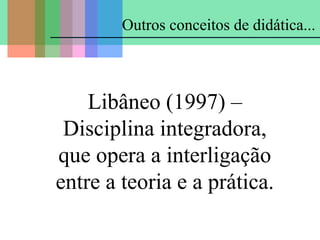 Outros conceitos de didática...

Libâneo (1997) –
Disciplina integradora,
que opera a interligação
entre a teoria e a prática.

 