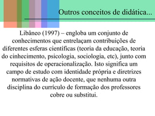 Outros conceitos de didática...
Libâneo (1997) – engloba um conjunto de
conhecimentos que entrelaçam contribuições de
diferentes esferas científicas (teoria da educação, teoria
do cinhecimento, psicologia, sociologia, etc), junto com
requisitos de operacionalização. Isto significa um
campo de estudo com identidade própria e diretrizes
normativas de ação docente, que nenhuma outra
disciplina do currículo de formação dos professores
cobre ou substitui.

 